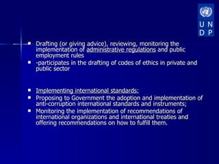    Drafting (or giving advice), reviewing, monitoring the
    implementation of administrative regulations and public
    employment rules
   -participates in the drafting of codes of ethics in private and
    public sector


   Implementing international standards:
   Proposing to Government the adoption and implementation of
    anti-corruption international standards and instruments;
   Monitoring the implementation of recommendations of
    international organizations and international treaties and
    offering recommendations on how to fulfill them.
 
