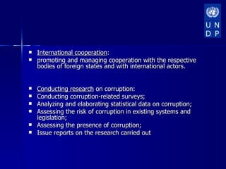    International cooperation:
   promoting and managing cooperation with the respective
    bodies of foreign states and with international actors.


   Conducting research on corruption:
   Conducting corruption-related surveys;
   Analyzing and elaborating statistical data on corruption;
   Assessing the risk of corruption in existing systems and
    legislation;
   Assessing the presence of corruption;
   Issue reports on the research carried out
 