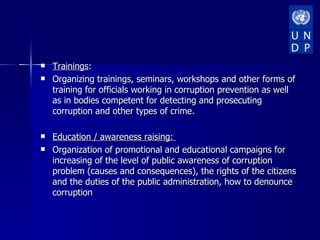    Trainings:
   Organizing trainings, seminars, workshops and other forms of
    training for officials working in corruption prevention as well
    as in bodies competent for detecting and prosecuting
    corruption and other types of crime.

   Education / awareness raising:
   Organization of promotional and educational campaigns for
    increasing of the level of public awareness of corruption
    problem (causes and consequences), the rights of the citizens
    and the duties of the public administration, how to denounce
    corruption
 