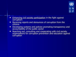    Enhancing civil society participation in the fight against
    corruption:
   Receiving reports and denounces of corruption from the
    citizens
   Developing systems and policies promoting transparency and
    accountability of the public sector
   Reaching out, consulting and cooperating with civil society
    organizations for corruption prevention and education against
    corruption
 