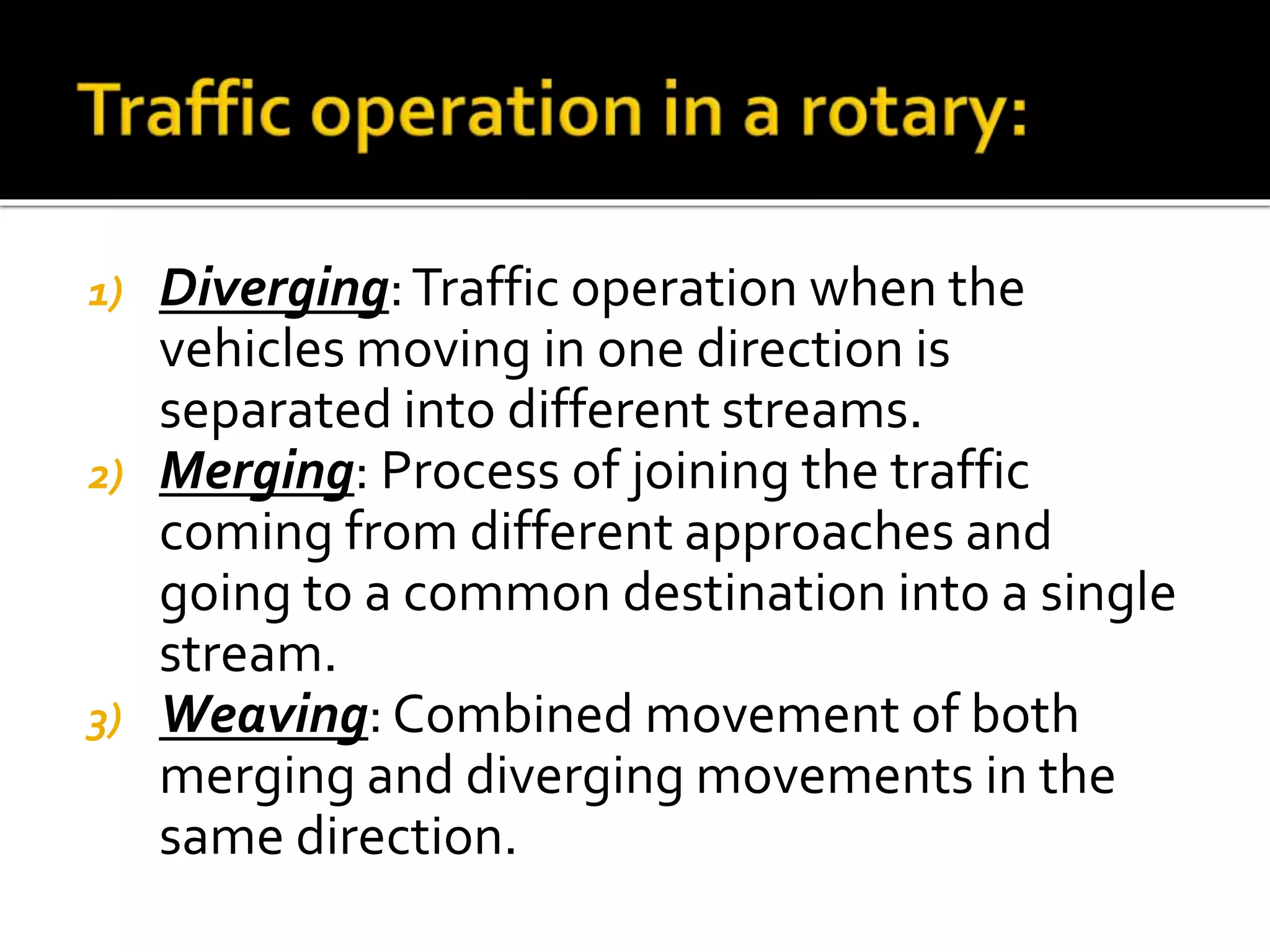 1) Diverging: Traffic operation when the 
vehicles moving in one direction is 
separated into different streams. 
2) Merging: Process of joining the traffic 
coming from different approaches and 
going to a common destination into a single 
stream. 
3) Weaving: Combined movement of both 
merging and diverging movements in the 
same direction. 
 