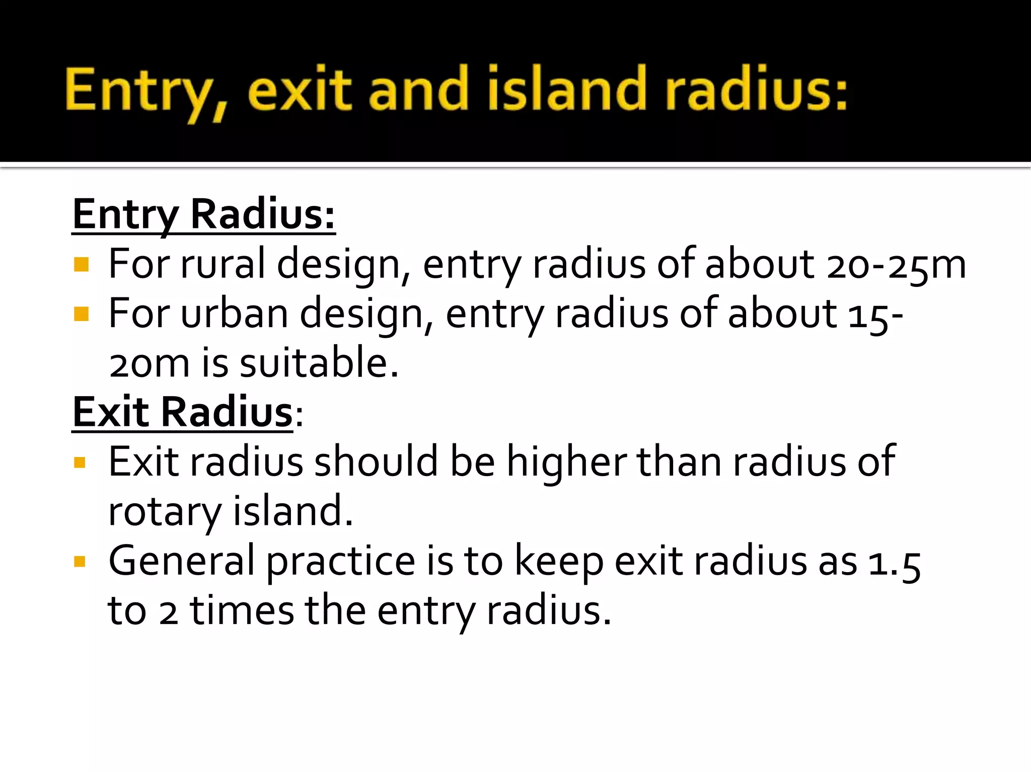 Entry Radius: 
 For rural design, entry radius of about 20-25m 
 For urban design, entry radius of about 15- 
20m is suitable. 
Exit Radius: 
 Exit radius should be higher than radius of 
rotary island. 
 General practice is to keep exit radius as 1.5 
to 2 times the entry radius. 
 