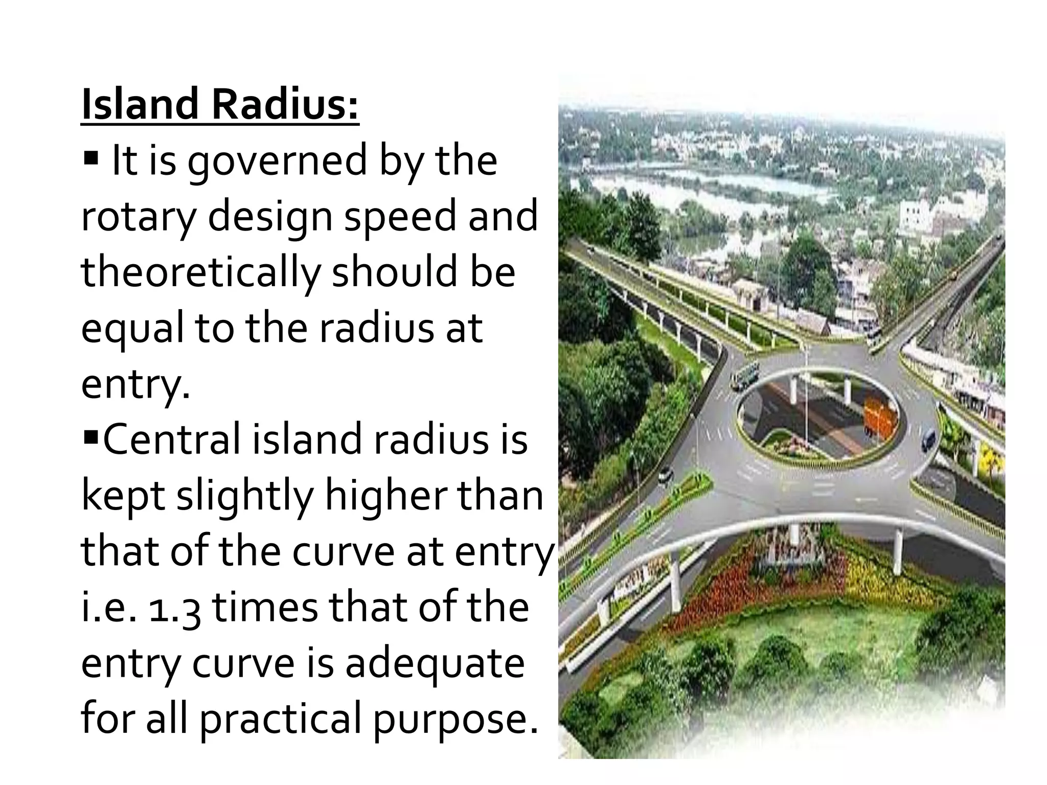 Island Radius: 
 It is governed by the 
rotary design speed and 
theoretically should be 
equal to the radius at 
entry. 
Central island radius is 
kept slightly higher than 
that of the curve at entry 
i.e. 1.3 times that of the 
entry curve is adequate 
for all practical purpose. 
 