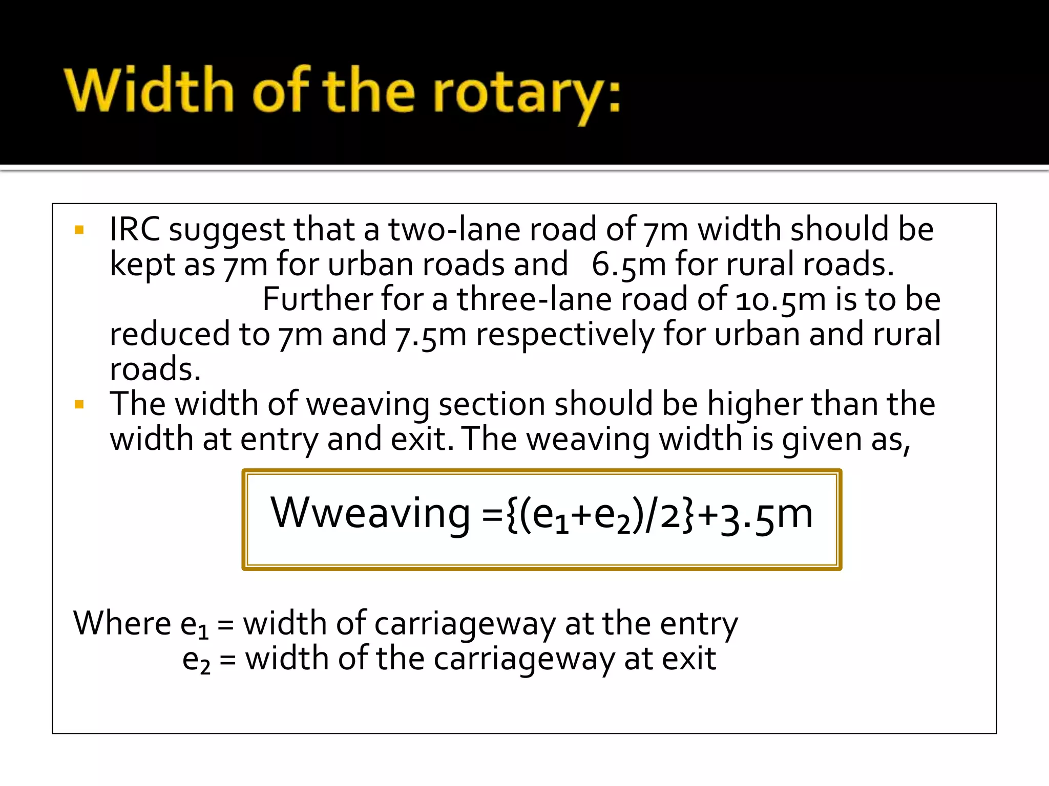  IRC suggest that a two-lane road of 7m width should be 
kept as 7m for urban roads and 6.5m for rural roads. 
Further for a three-lane road of 10.5m is to be 
reduced to 7m and 7.5m respectively for urban and rural 
roads. 
 The width of weaving section should be higher than the 
width at entry and exit. The weaving width is given as, 
Wweaving ={(e₁+e₂)/2}+3.5m 
Where e₁ = width of carriageway at the entry 
e₂ = width of the carriageway at exit 
 