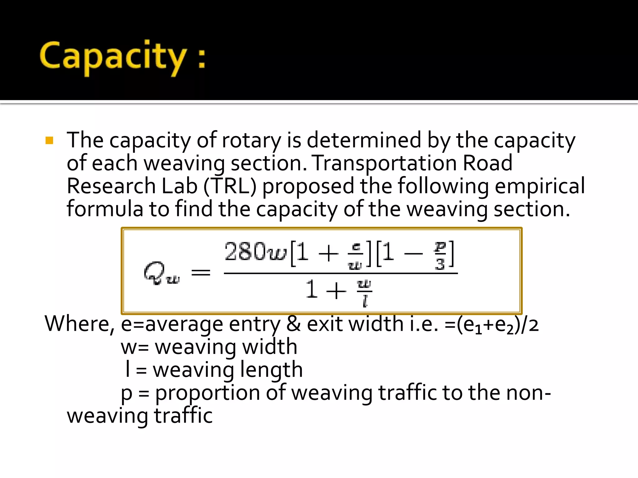  The capacity of rotary is determined by the capacity 
of each weaving section. Transportation Road 
Research Lab (TRL) proposed the following empirical 
formula to find the capacity of the weaving section. 
Where, e=average entry & exit width i.e. =(e₁+e₂)/2 
w= weaving width 
l = weaving length 
p = proportion of weaving traffic to the non-weaving 
traffic 
 