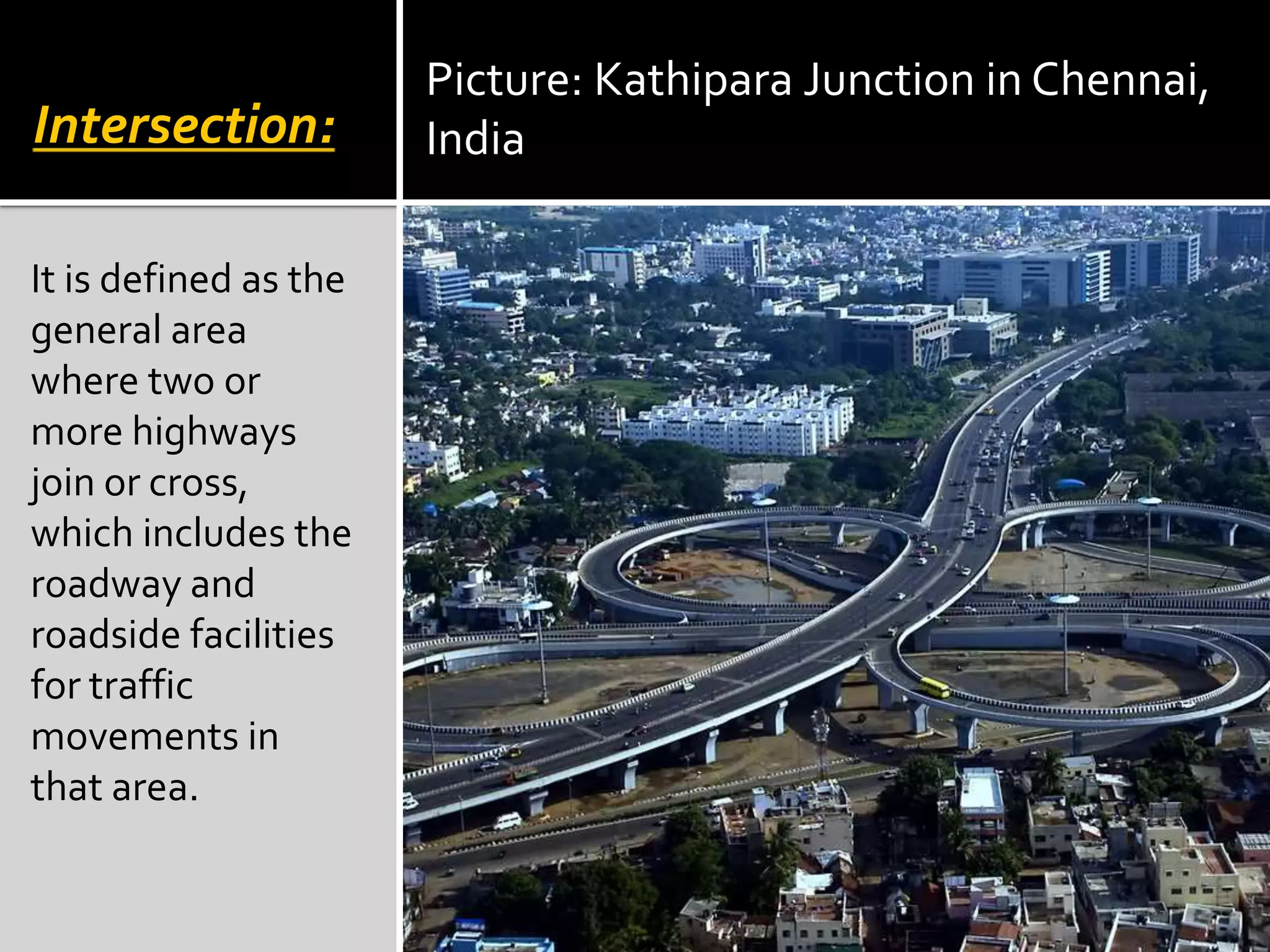 Intersection: 
It is defined as the 
general area 
where two or 
more highways 
join or cross, 
which includes the 
roadway and 
roadside facilities 
for traffic 
movements in 
that area. 
Picture: Kathipara Junction in Chennai, 
India 
 