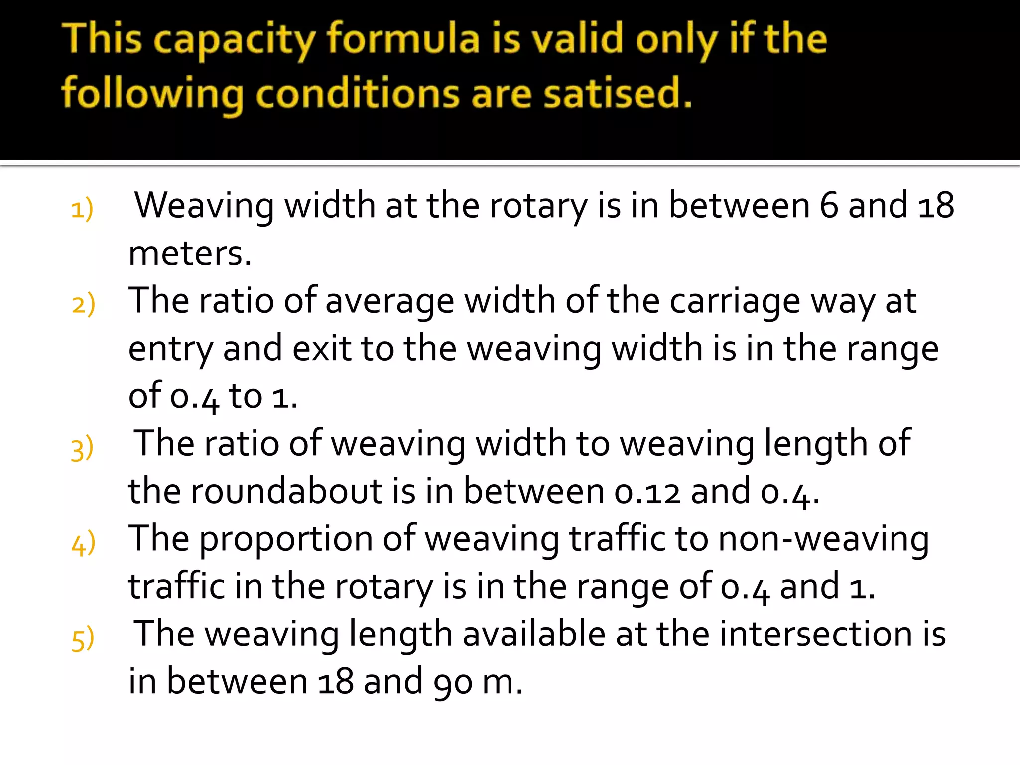 1) Weaving width at the rotary is in between 6 and 18 
meters. 
2) The ratio of average width of the carriage way at 
entry and exit to the weaving width is in the range 
of 0.4 to 1. 
3) The ratio of weaving width to weaving length of 
the roundabout is in between 0.12 and 0.4. 
4) The proportion of weaving traffic to non-weaving 
traffic in the rotary is in the range of 0.4 and 1. 
5) The weaving length available at the intersection is 
in between 18 and 90 m. 
 