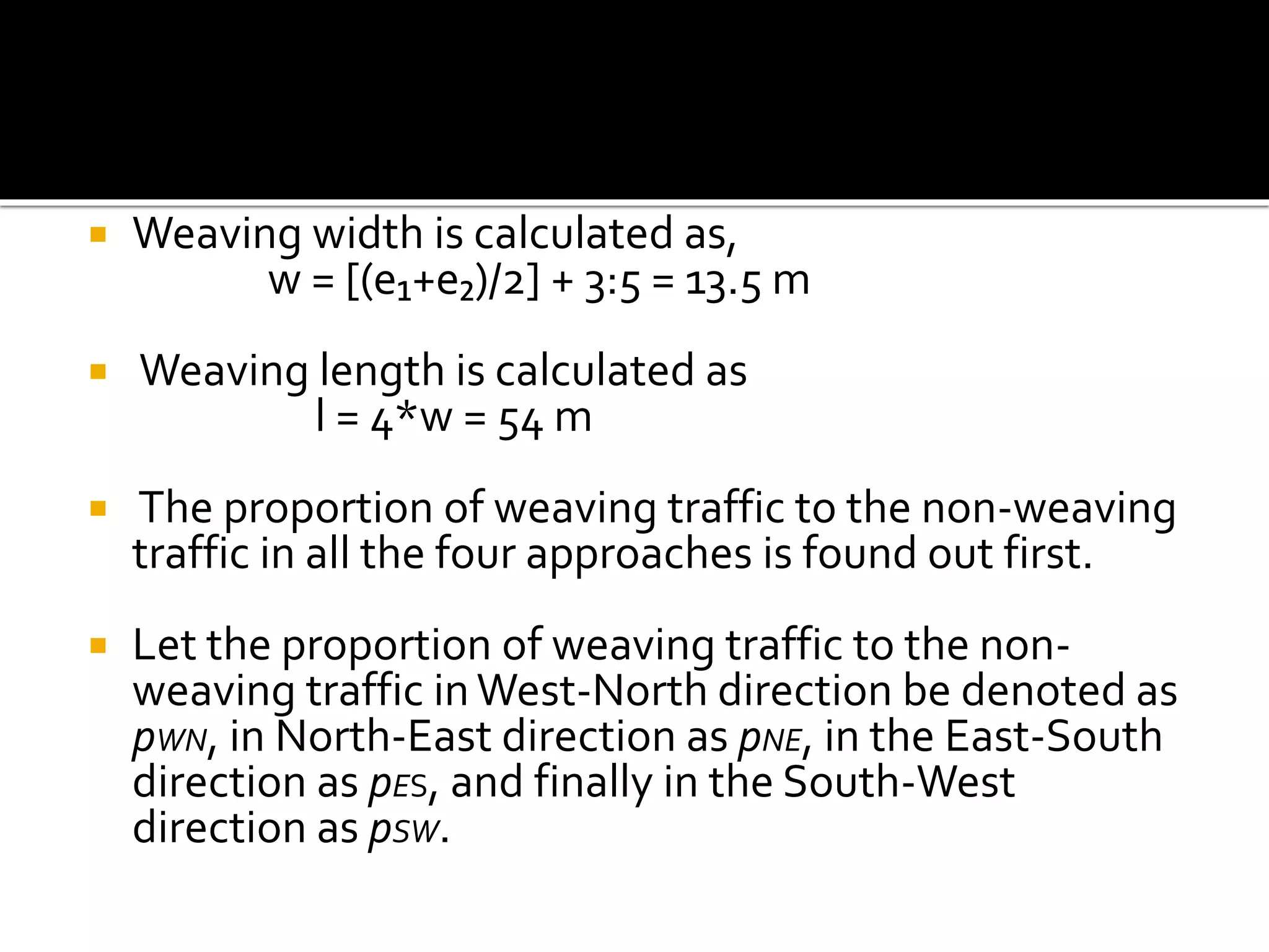  Weaving width is calculated as, 
w = [(e₁+e₂)/2] + 3:5 = 13.5 m 
 Weaving length is calculated as 
l = 4*w = 54 m 
 The proportion of weaving traffic to the non-weaving 
traffic in all the four approaches is found out first. 
 Let the proportion of weaving traffic to the non-weaving 
traffic in West-North direction be denoted as 
pWN, in North-East direction as pNE, in the East-South 
direction as pES, and finally in the South-West 
direction as pSW. 
 