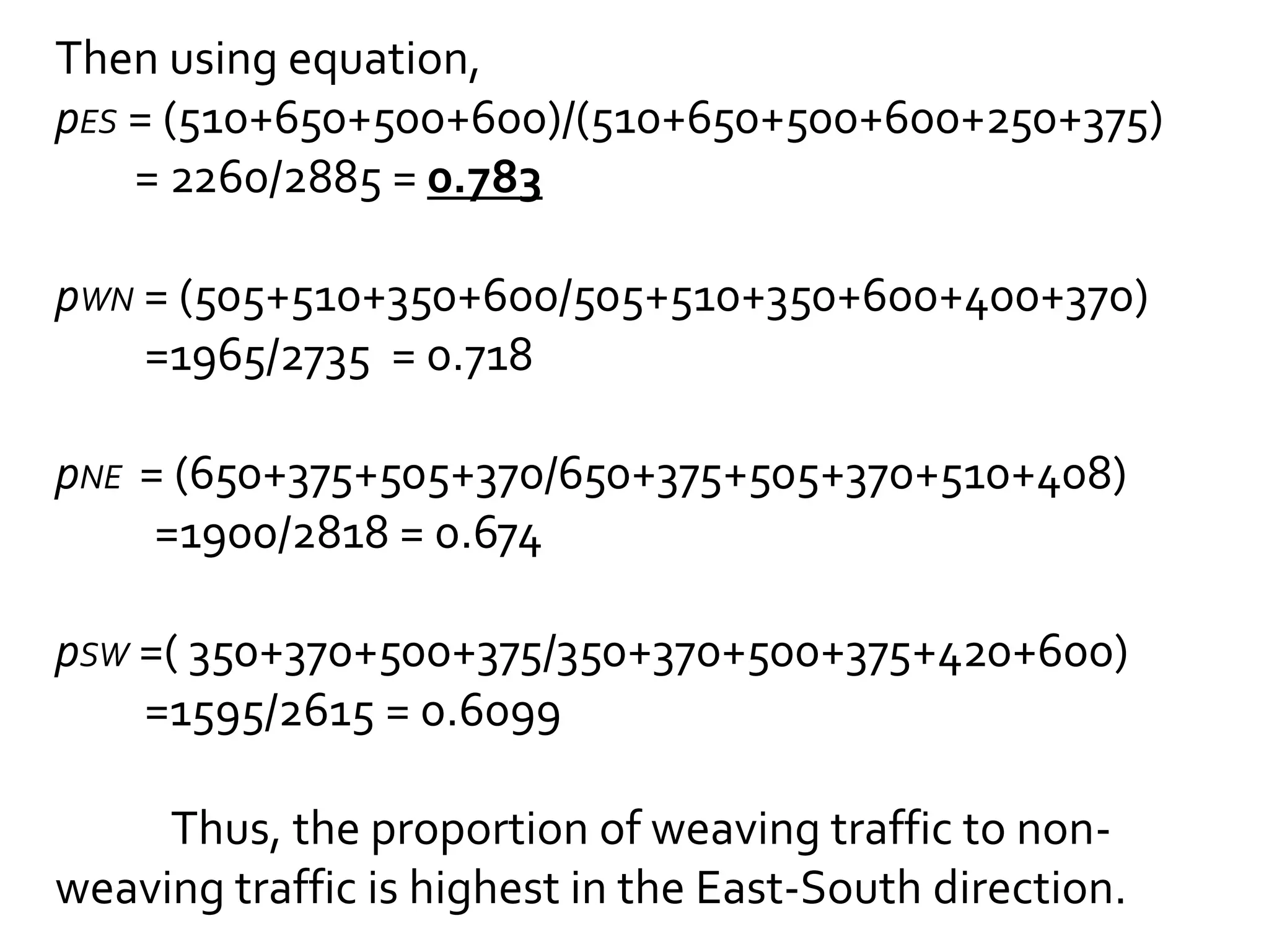 Then using equation, 
pES = (510+650+500+600)/(510+650+500+600+250+375) 
= 2260/2885 = 0.783 
pWN = (505+510+350+600/505+510+350+600+400+370) 
=1965/2735 = 0.718 
pNE = (650+375+505+370/650+375+505+370+510+408) 
=1900/2818 = 0.674 
pSW =( 350+370+500+375/350+370+500+375+420+600) 
=1595/2615 = 0.6099 
Thus, the proportion of weaving traffic to non-weaving 
traffic is highest in the East-South direction. 
 
