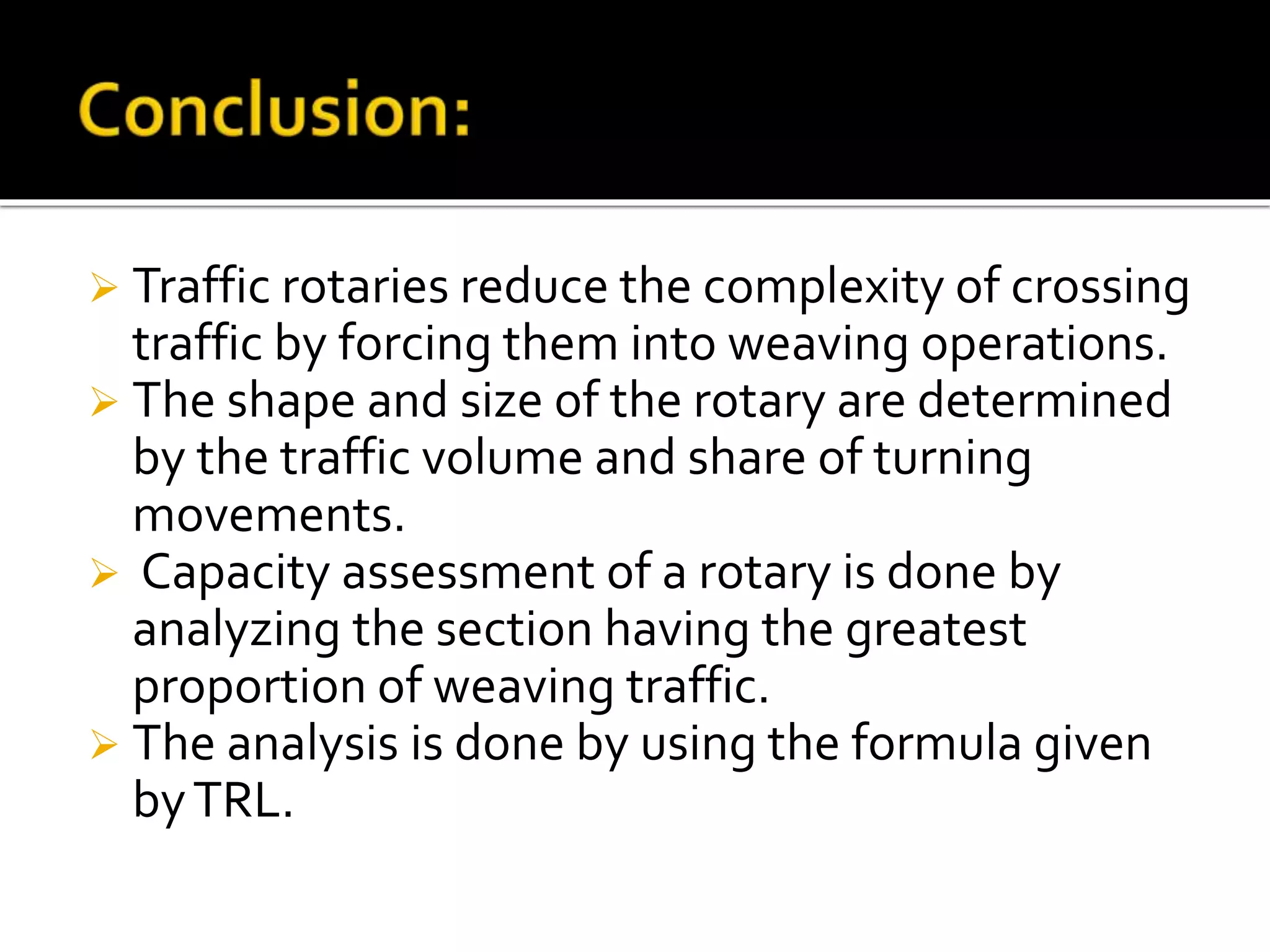  Traffic rotaries reduce the complexity of crossing 
traffic by forcing them into weaving operations. 
 The shape and size of the rotary are determined 
by the traffic volume and share of turning 
movements. 
 Capacity assessment of a rotary is done by 
analyzing the section having the greatest 
proportion of weaving traffic. 
 The analysis is done by using the formula given 
by TRL. 
 