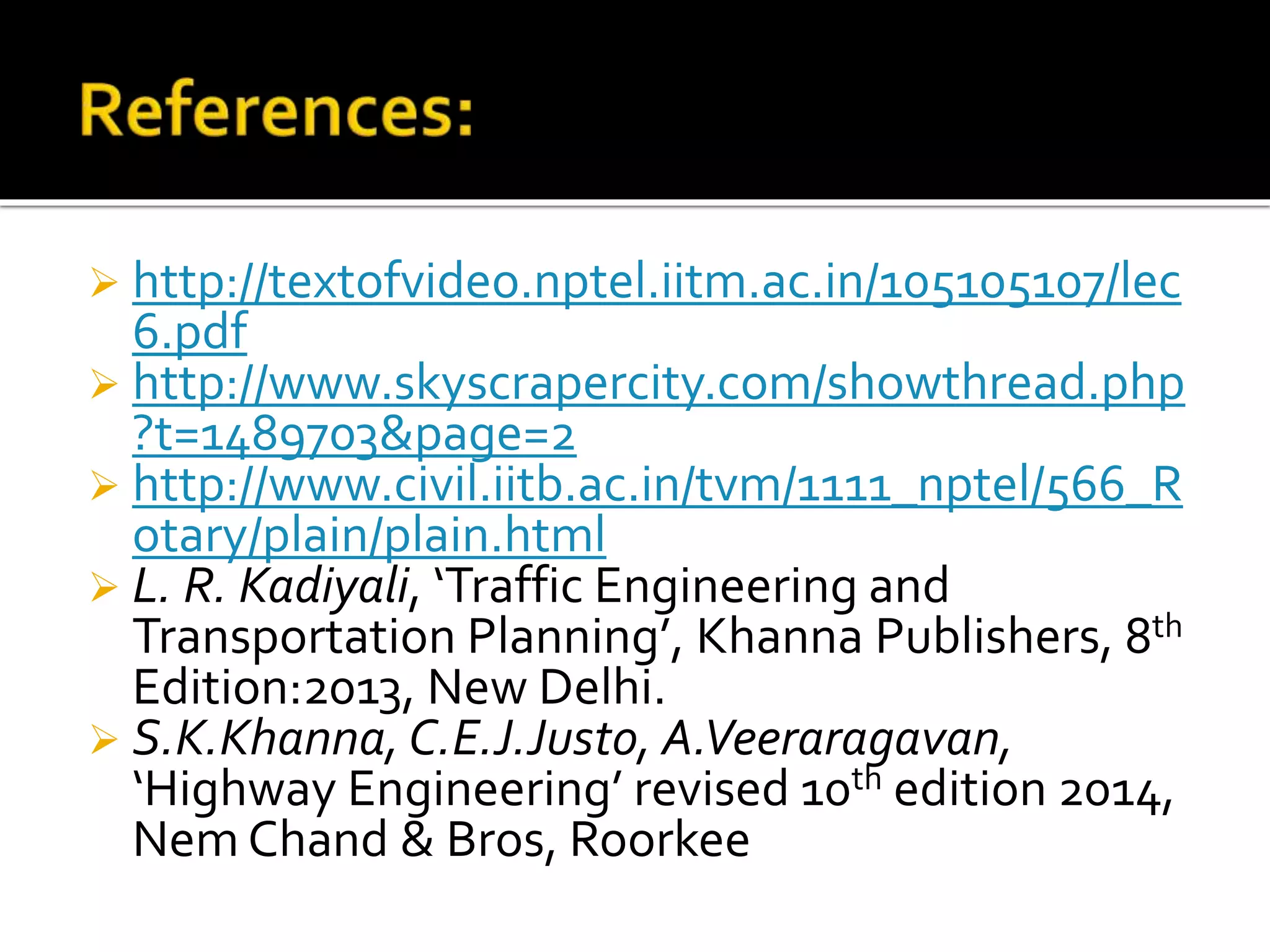  http://textofvideo.nptel.iitm.ac.in/105105107/lec 
6.pdf 
 http://www.skyscrapercity.com/showthread.php 
?t=1489703&page=2 
 http://www.civil.iitb.ac.in/tvm/1111_nptel/566_R 
otary/plain/plain.html 
 L. R. Kadiyali, ‘Traffic Engineering and 
Transportation Planning’, Khanna Publishers, 8th 
Edition:2013, New Delhi. 
 S.K.Khanna, C.E.J.Justo, A.Veeraragavan, 
‘Highway Engineering’ revised 10th edition 2014, 
NemChand & Bros, Roorkee 
 
