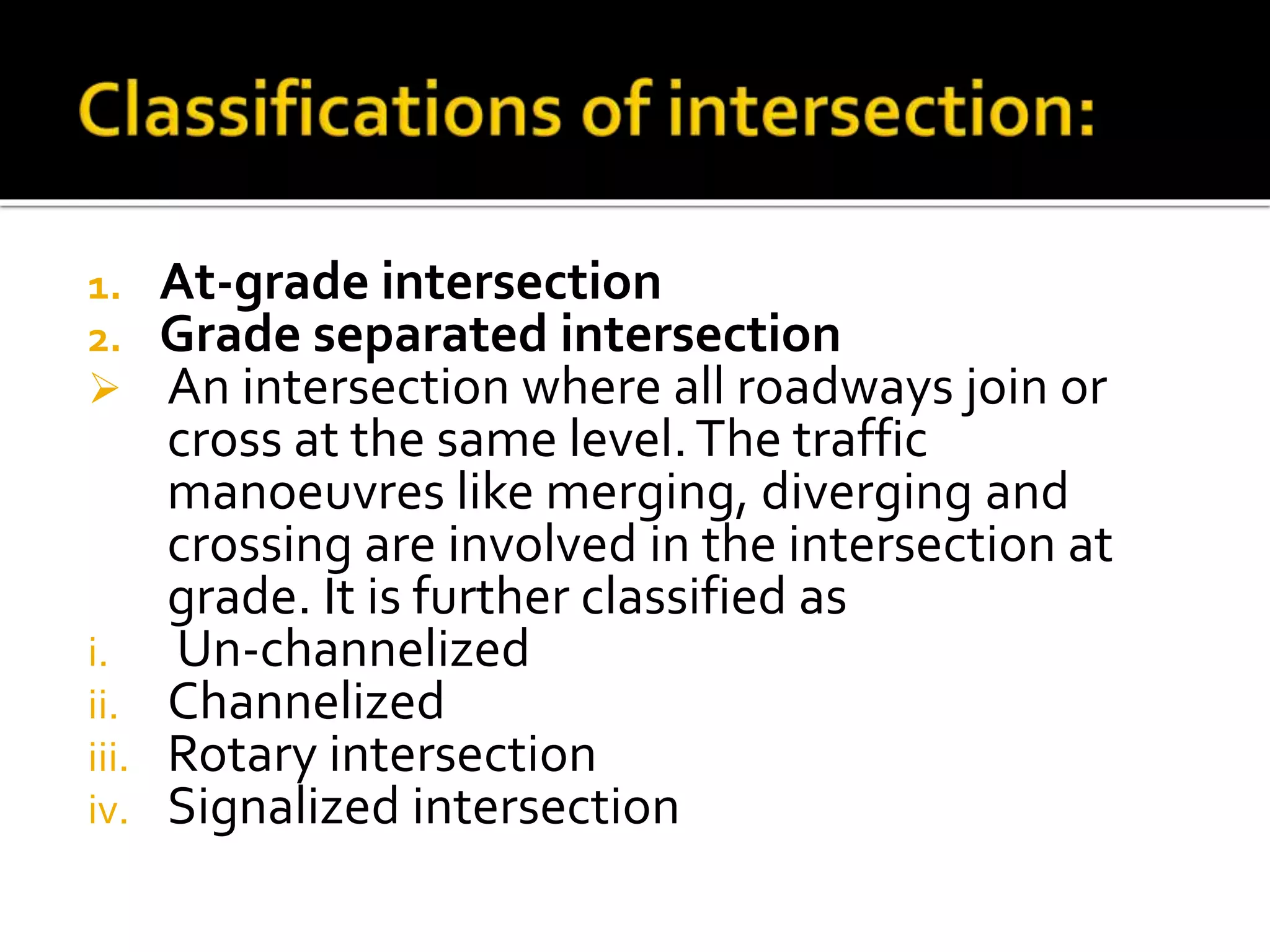 1. At-grade intersection 
2. Grade separated intersection 
 An intersection where all roadways join or 
cross at the same level. The traffic 
manoeuvres like merging, diverging and 
crossing are involved in the intersection at 
grade. It is further classified as 
i. Un-channelized 
ii. Channelized 
iii. Rotary intersection 
iv. Signalized intersection 
 