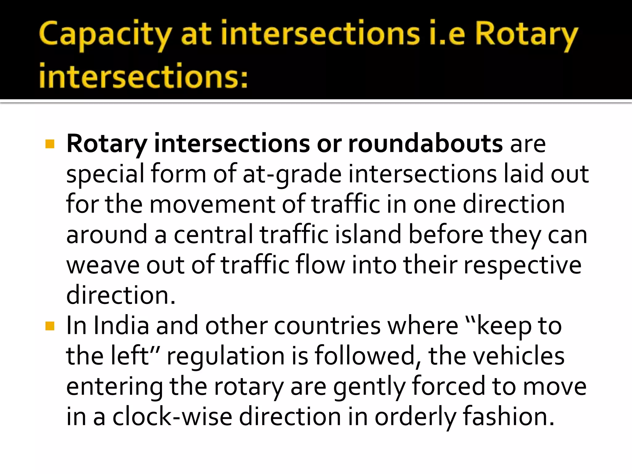  Rotary intersections or roundabouts are 
special form of at-grade intersections laid out 
for the movement of traffic in one direction 
around a central traffic island before they can 
weave out of traffic flow into their respective 
direction. 
 In India and other countries where ‘‘keep to 
the left’’ regulation is followed, the vehicles 
entering the rotary are gently forced to move 
in a clock-wise direction in orderly fashion. 
 