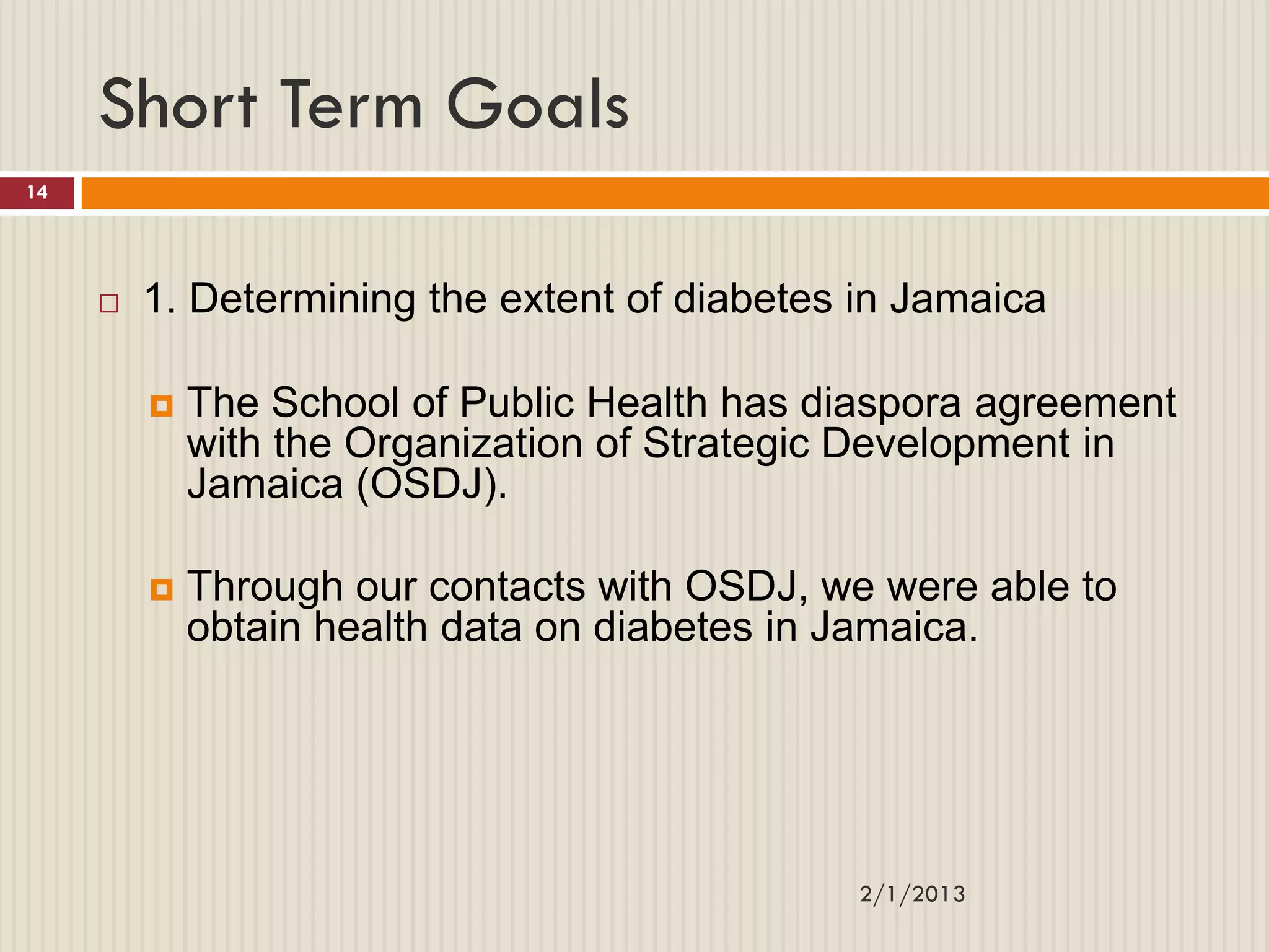 Short Term Goals
14




        1. Determining the extent of diabetes in Jamaica

            The School of Public Health has diaspora agreement
             with the Organization of Strategic Development in
             Jamaica (OSDJ).

            Through our contacts with OSDJ, we were able to
             obtain health data on diabetes in Jamaica.




                                               2/1/2013
 