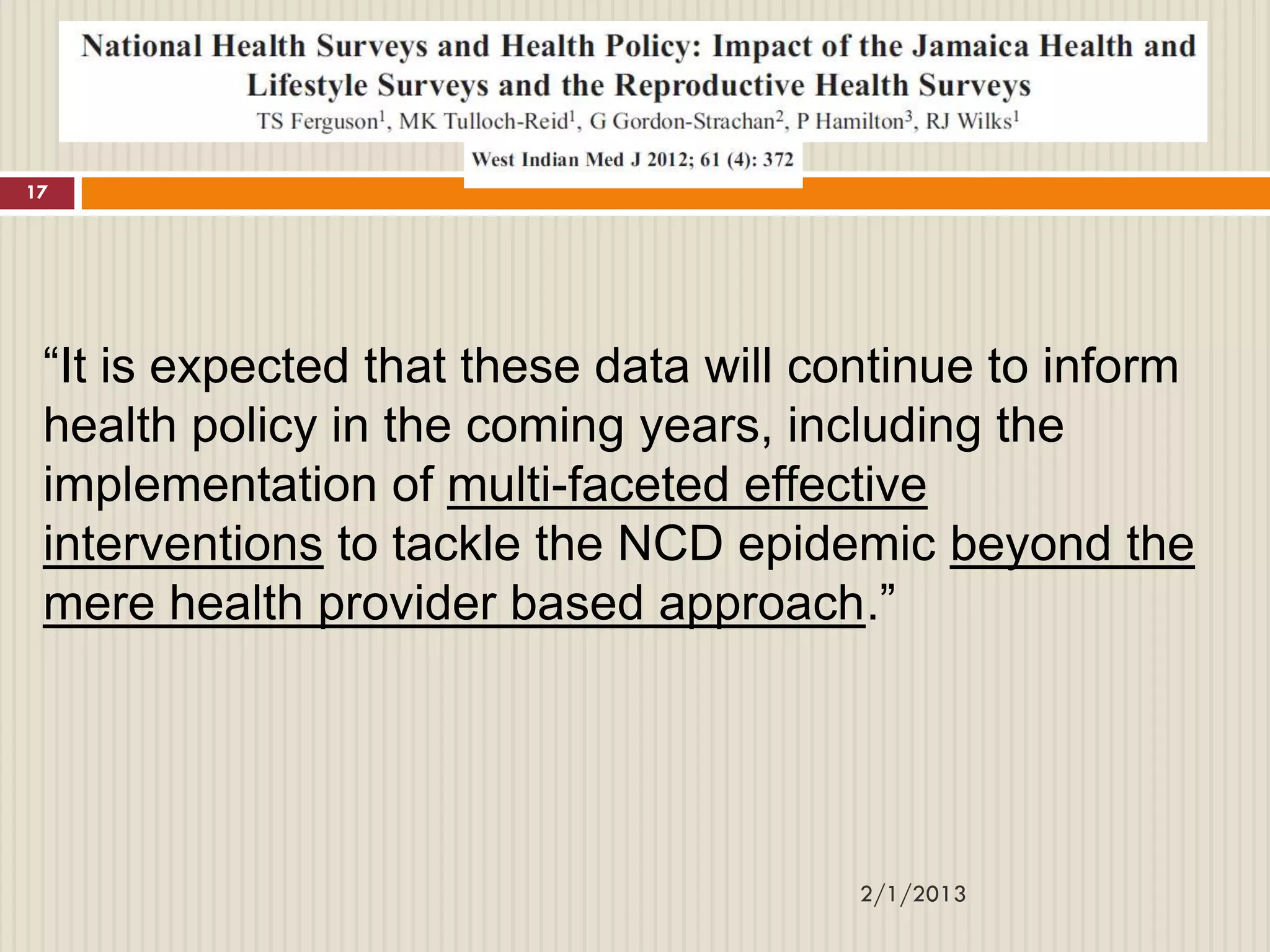 17




 “It is expected that these data will continue to inform
 health policy in the coming years, including the
 implementation of multi-faceted effective
 interventions to tackle the NCD epidemic beyond the
 mere health provider based approach.”




                                       2/1/2013
 