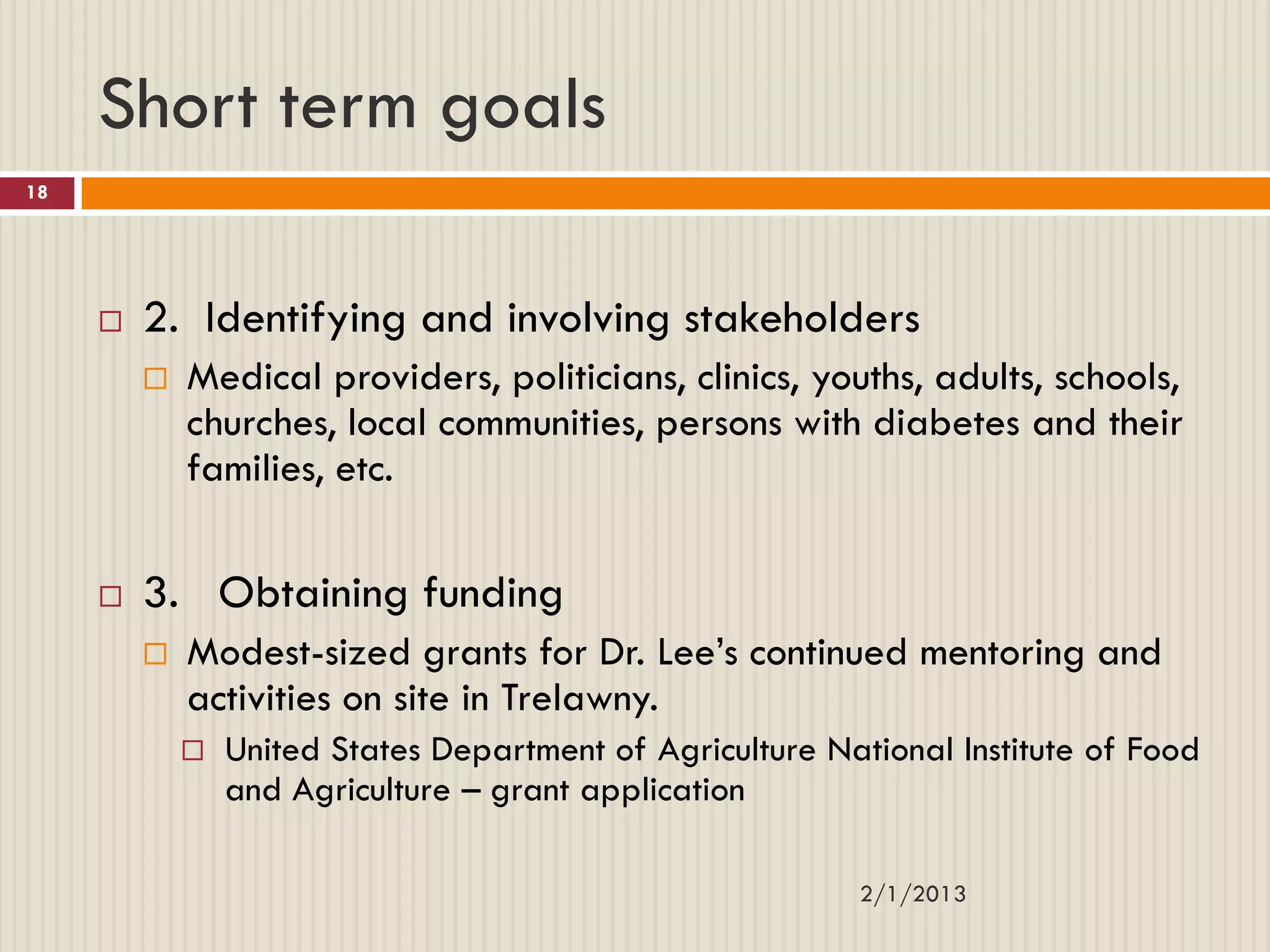 Short term goals
18




        2. Identifying and involving stakeholders
            Medical providers, politicians, clinics, youths, adults, schools,
             churches, local communities, persons with diabetes and their
             families, etc.

        3. Obtaining funding
            Modest-sized grants for Dr. Lee’s continued mentoring and
             activities on site in Trelawny.
                United States Department of Agriculture National Institute of Food
                 and Agriculture – grant application

                                                           2/1/2013
 