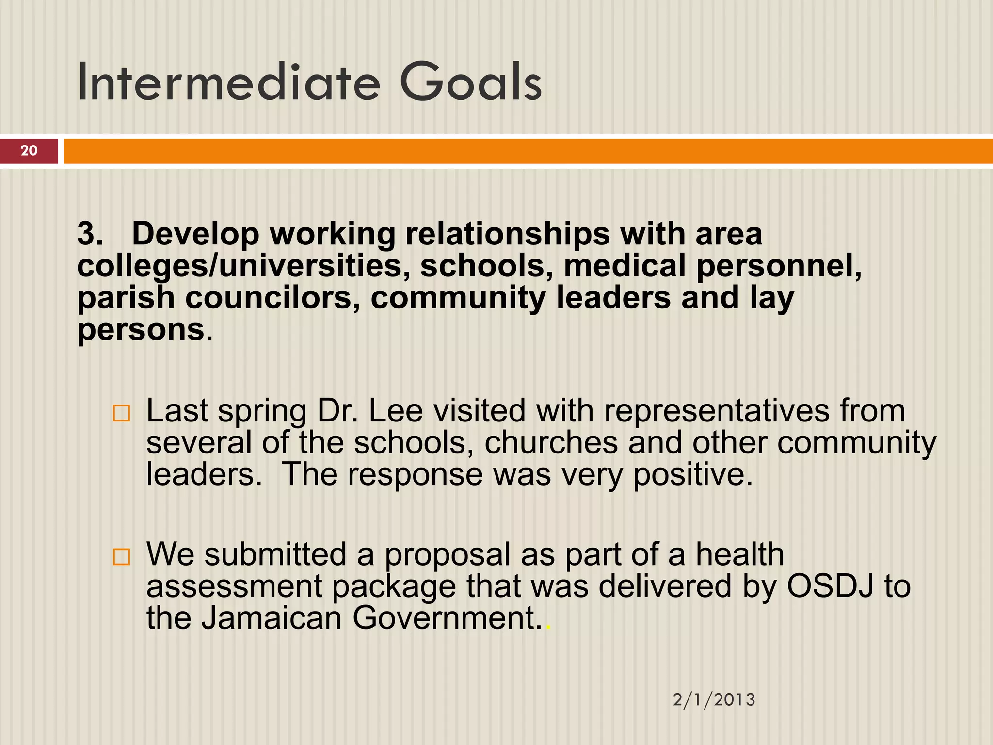 Intermediate Goals
20




     3. Develop working relationships with area
     colleges/universities, schools, medical personnel,
     parish councilors, community leaders and lay
     persons.

          Last spring Dr. Lee visited with representatives from
           several of the schools, churches and other community
           leaders. The response was very positive.

          We submitted a proposal as part of a health
           assessment package that was delivered by OSDJ to
           the Jamaican Government..

                                              2/1/2013
 