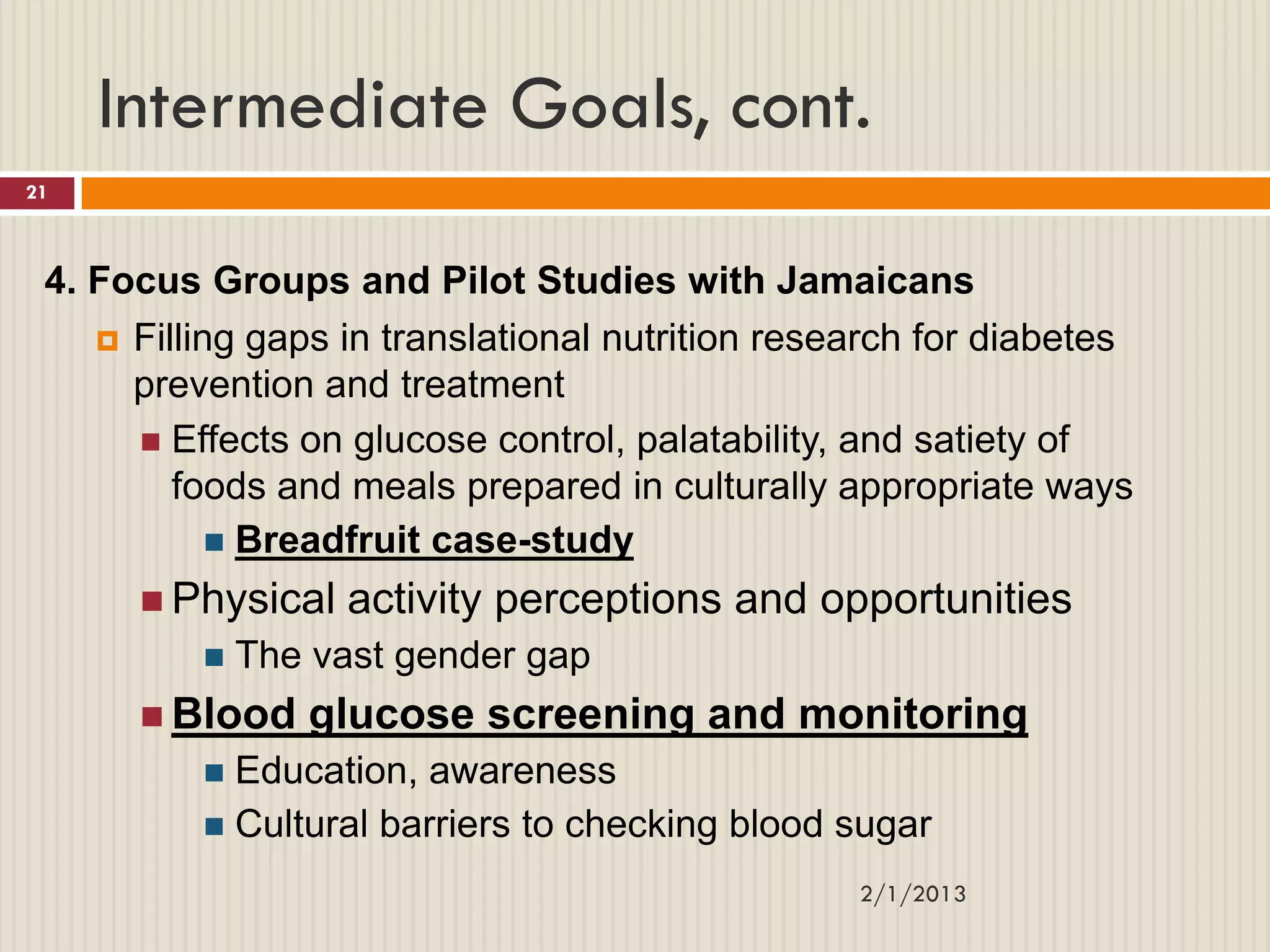 Intermediate Goals, cont.
21



 4. Focus Groups and Pilot Studies with Jamaicans
     Filling gaps in translational nutrition research for diabetes
      prevention and treatment
       Effects on glucose control, palatability, and satiety of
         foods and meals prepared in culturally appropriate ways
             Breadfruit case-study

       Physical   activity perceptions and opportunities
             The vast gender gap
       Blood    glucose screening and monitoring
           Education, awareness
           Cultural barriers to checking blood sugar

                                                  2/1/2013
 