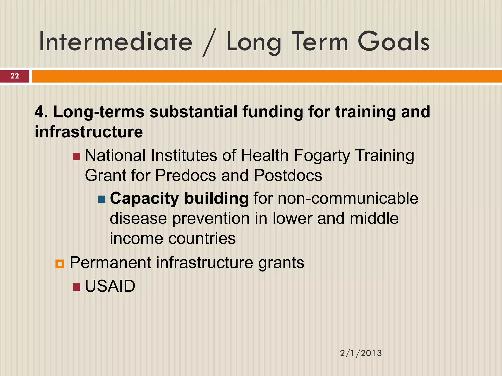 Intermediate / Long Term Goals
22



     4. Long-terms substantial funding for training and
     infrastructure
           National Institutes of Health Fogarty Training
            Grant for Predocs and Postdocs
              Capacity building for non-communicable
               disease prevention in lower and middle
               income countries
         Permanent infrastructure grants

           USAID




                                             2/1/2013
 