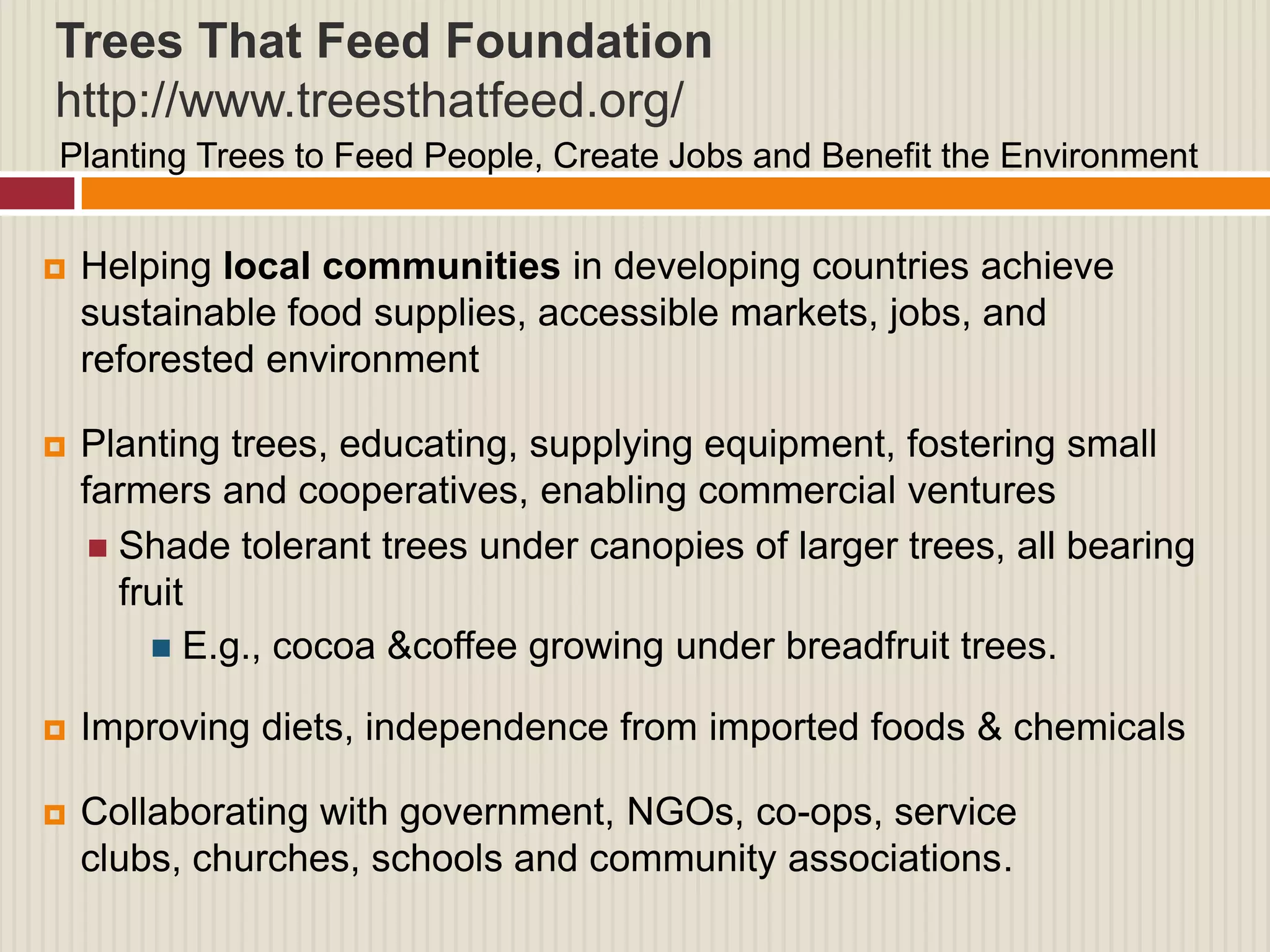 Trees That Feed Foundation
http://www.treesthatfeed.org/
Planting Trees to Feed People, Create Jobs and Benefit the Environment


   Helping local communities in developing countries achieve
    sustainable food supplies, accessible markets, jobs, and
    reforested environment

   Planting trees, educating, supplying equipment, fostering small
    farmers and cooperatives, enabling commercial ventures
      Shade tolerant trees under canopies of larger trees, all bearing
       fruit
          E.g., cocoa &coffee growing under breadfruit trees.

   Improving diets, independence from imported foods & chemicals

   Collaborating with government, NGOs, co-ops, service
    clubs, churches, schools and community associations.
 