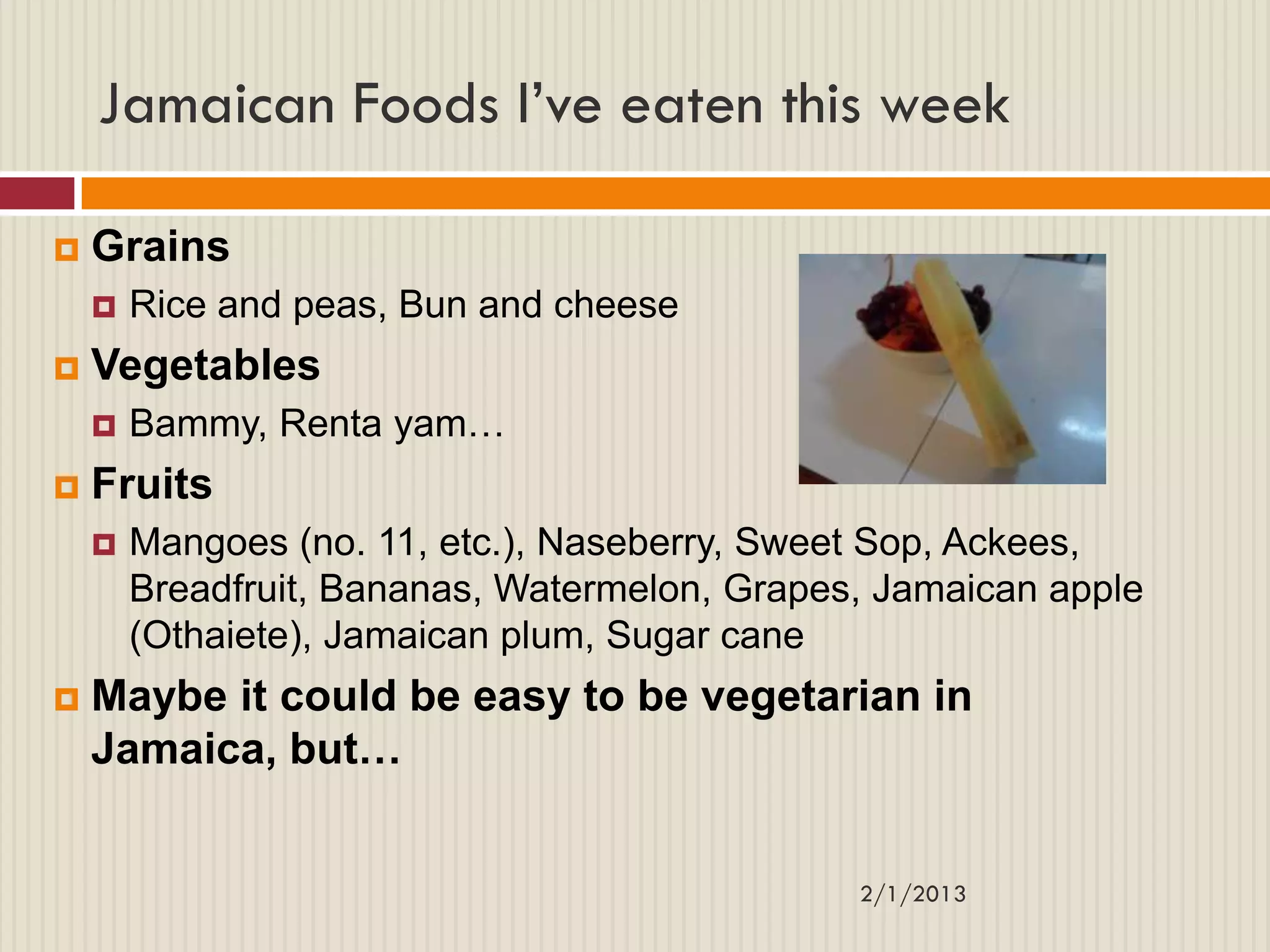 Jamaican Foods I’ve eaten this week

   Grains
       Rice and peas, Bun and cheese
   Vegetables
       Bammy, Renta yam…
   Fruits
       Mangoes (no. 11, etc.), Naseberry, Sweet Sop, Ackees,
        Breadfruit, Bananas, Watermelon, Grapes, Jamaican apple
        (Othaiete), Jamaican plum, Sugar cane
   Maybe it could be easy to be vegetarian in
    Jamaica, but…


                                               2/1/2013
 