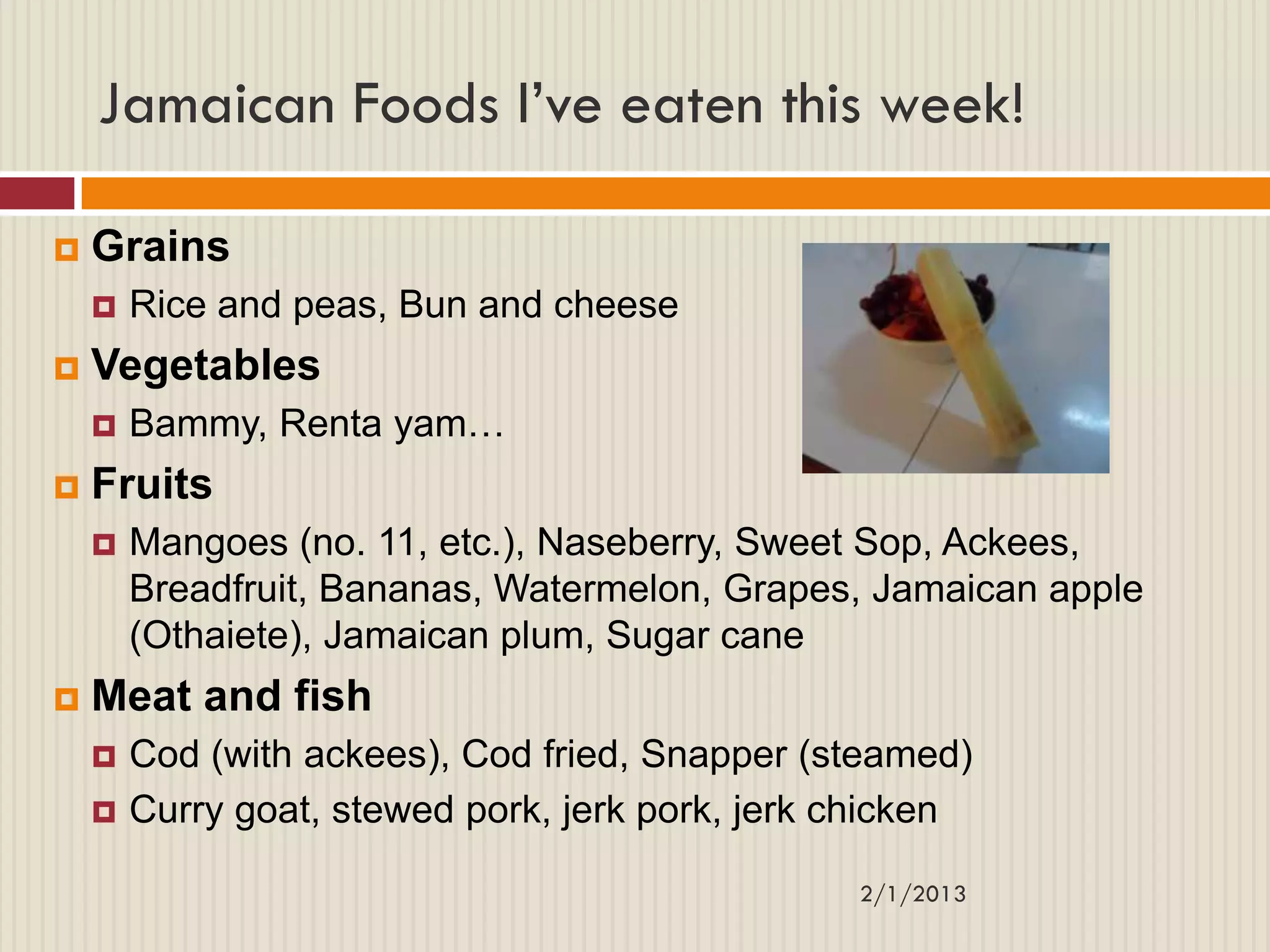 Jamaican Foods I’ve eaten this week!

   Grains
       Rice and peas, Bun and cheese
   Vegetables
       Bammy, Renta yam…
   Fruits
       Mangoes (no. 11, etc.), Naseberry, Sweet Sop, Ackees,
        Breadfruit, Bananas, Watermelon, Grapes, Jamaican apple
        (Othaiete), Jamaican plum, Sugar cane
   Meat and fish
       Cod (with ackees), Cod fried, Snapper (steamed)
       Curry goat, stewed pork, jerk pork, jerk chicken

                                                 2/1/2013
 