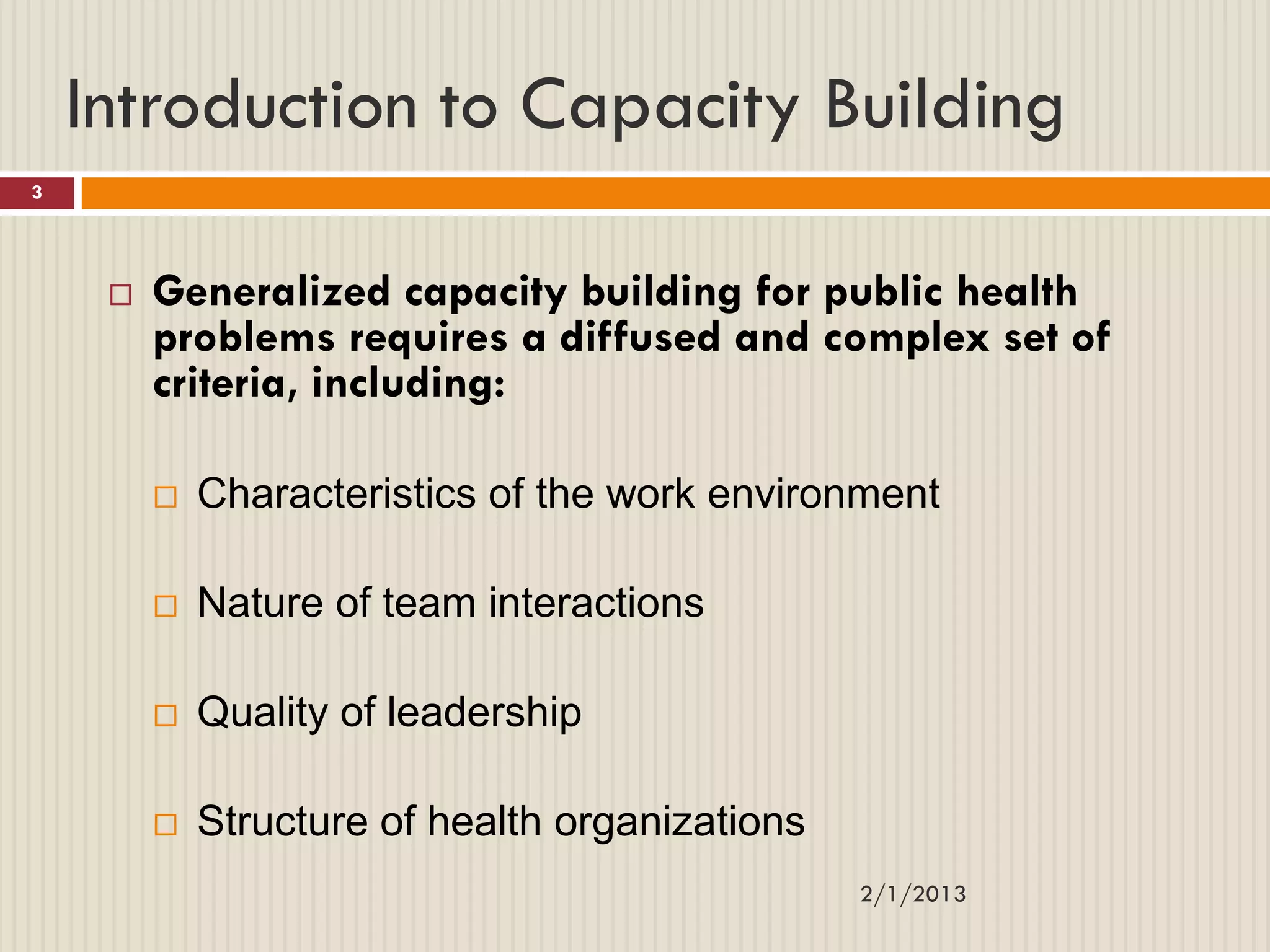 Introduction to Capacity Building
3




        Generalized capacity building for public health
         problems requires a diffused and complex set of
         criteria, including:

            Characteristics of the work environment

            Nature of team interactions

            Quality of leadership

            Structure of health organizations
                                                 2/1/2013
 