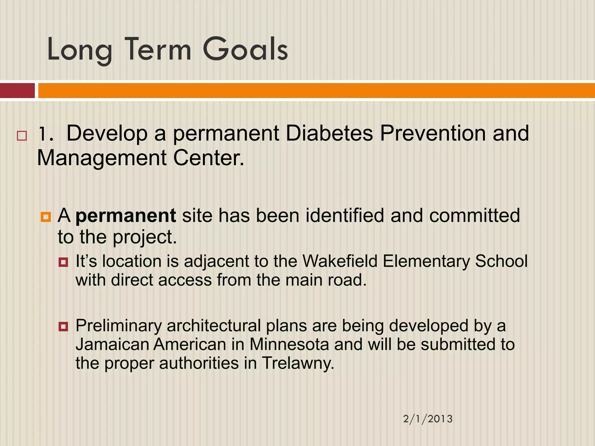 Long Term Goals

   1. Develop a permanent Diabetes Prevention and
    Management Center.

       A permanent site has been identified and committed
        to the project.
           It‟s location is adjacent to the Wakefield Elementary School
            with direct access from the main road.

           Preliminary architectural plans are being developed by a
            Jamaican American in Minnesota and will be submitted to
            the proper authorities in Trelawny.


                                                       2/1/2013
 