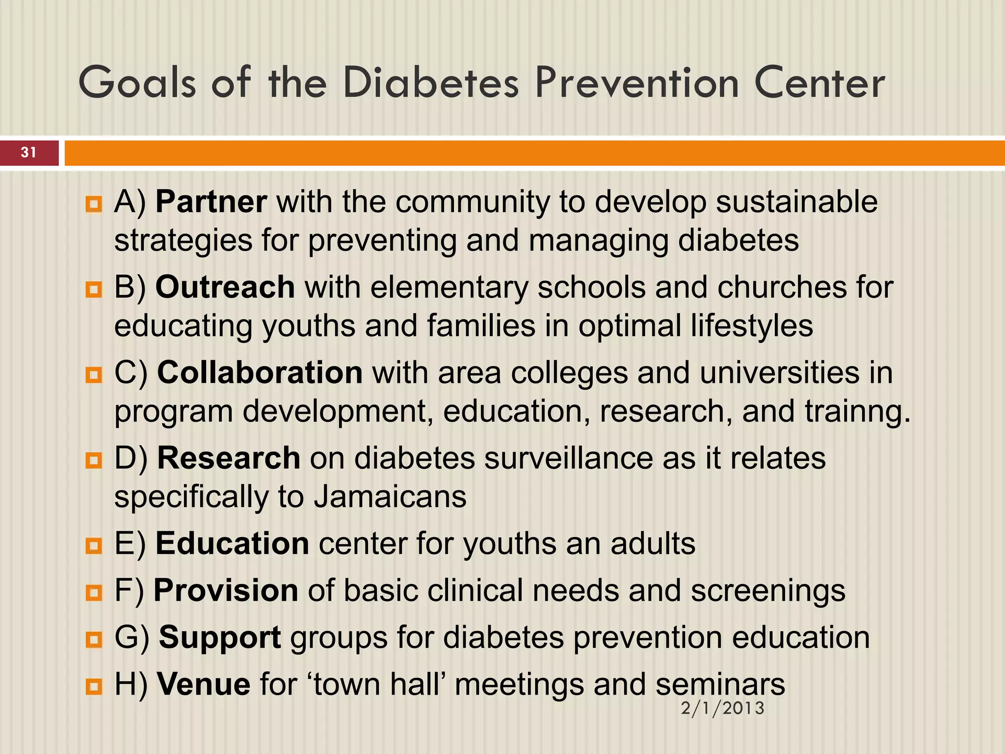 Goals of the Diabetes Prevention Center
31


        A) Partner with the community to develop sustainable
         strategies for preventing and managing diabetes
        B) Outreach with elementary schools and churches for
         educating youths and families in optimal lifestyles
        C) Collaboration with area colleges and universities in
         program development, education, research, and trainng.
        D) Research on diabetes surveillance as it relates
         specifically to Jamaicans
        E) Education center for youths an adults
        F) Provision of basic clinical needs and screenings
        G) Support groups for diabetes prevention education
        H) Venue for „town hall‟ meetings and seminars
                                                2/1/2013
 
