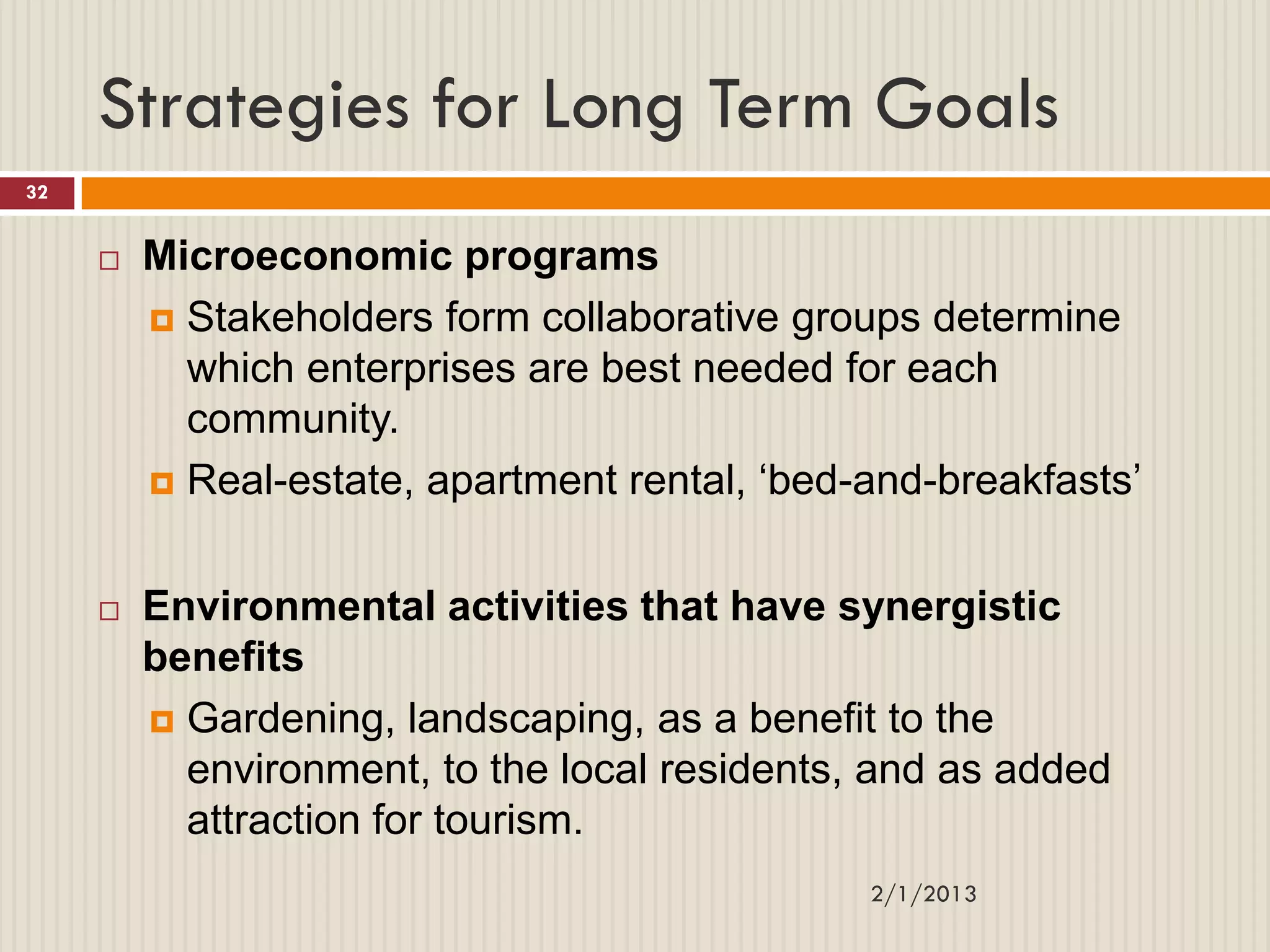 Strategies for Long Term Goals
32


        Microeconomic programs
          Stakeholders form collaborative groups determine
           which enterprises are best needed for each
           community.
          Real-estate, apartment rental, „bed-and-breakfasts‟



        Environmental activities that have synergistic
         benefits
          Gardening, landscaping, as a benefit to the
           environment, to the local residents, and as added
           attraction for tourism.
                                               2/1/2013
 