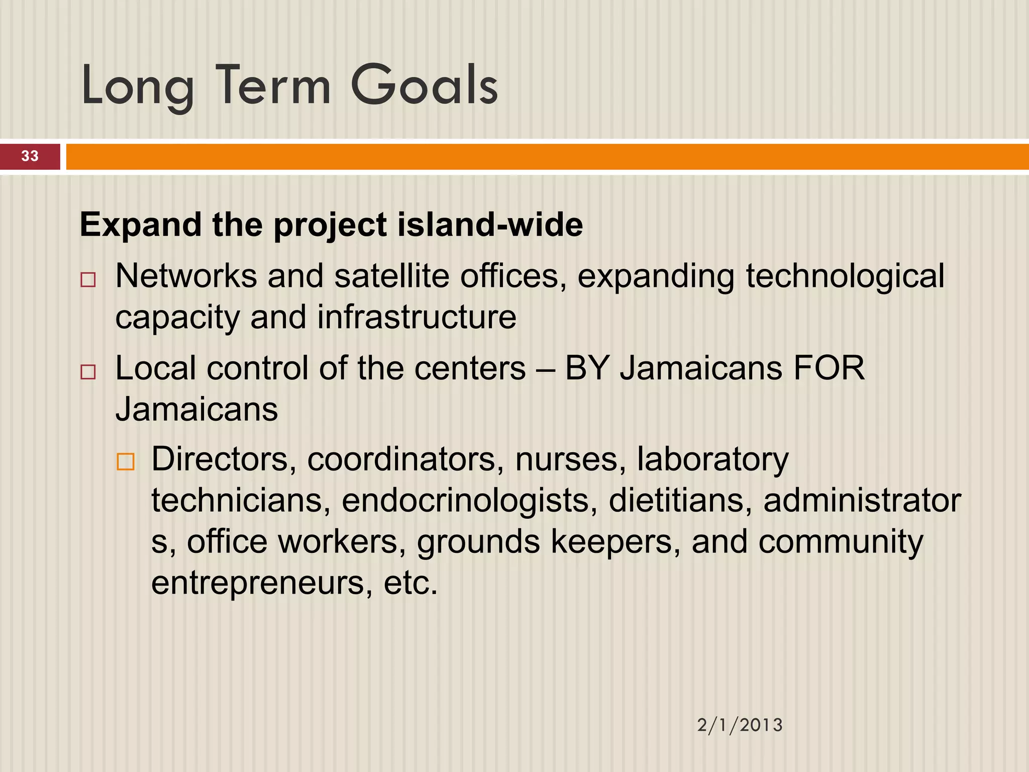 Long Term Goals
33



     Expand the project island-wide
      Networks and satellite offices, expanding technological

       capacity and infrastructure
      Local control of the centers – BY Jamaicans FOR
       Jamaicans
        Directors, coordinators, nurses, laboratory
         technicians, endocrinologists, dietitians, administrator
         s, office workers, grounds keepers, and community
         entrepreneurs, etc.


                                              2/1/2013
 