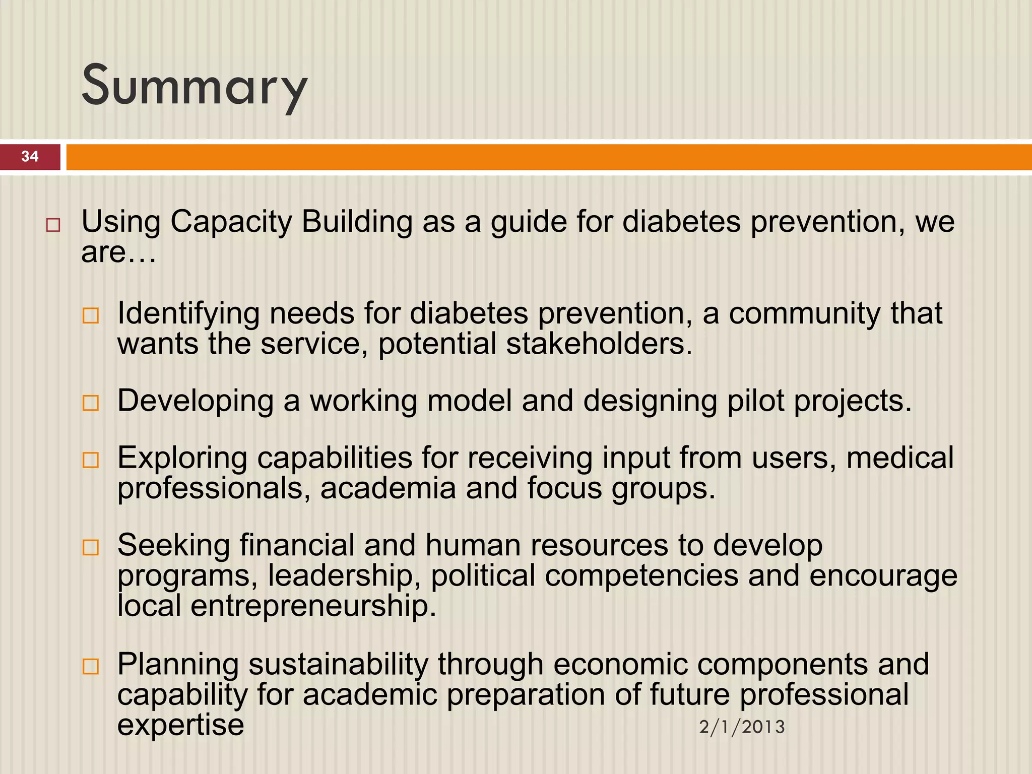 Summary
34



        Using Capacity Building as a guide for diabetes prevention, we
         are…
            Identifying needs for diabetes prevention, a community that
             wants the service, potential stakeholders.
            Developing a working model and designing pilot projects.
            Exploring capabilities for receiving input from users, medical
             professionals, academia and focus groups.
            Seeking financial and human resources to develop
             programs, leadership, political competencies and encourage
             local entrepreneurship.
            Planning sustainability through economic components and
             capability for academic preparation of future professional
             expertise                                  2/1/2013
 