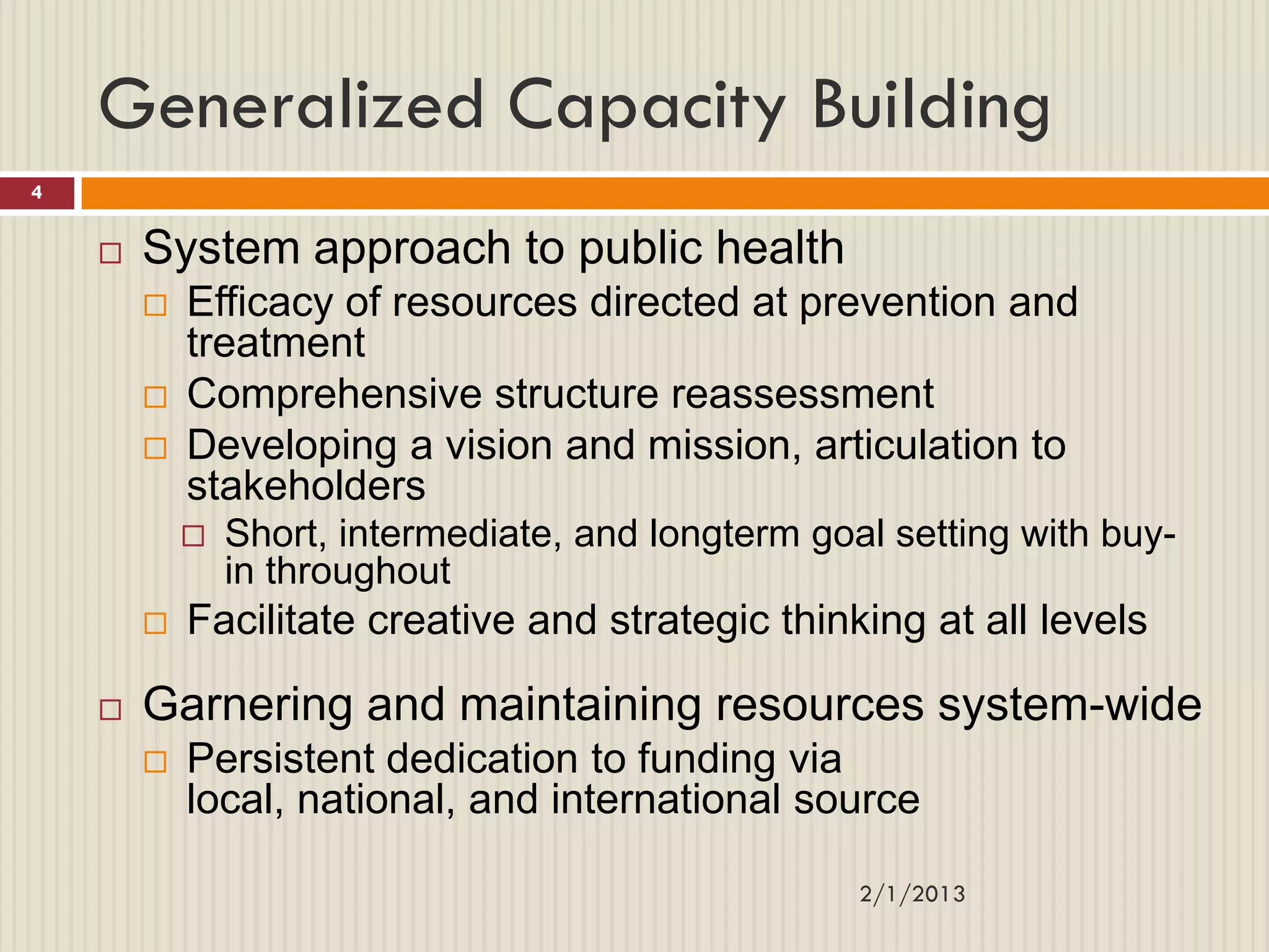 Generalized Capacity Building
4


       System approach to public health
           Efficacy of resources directed at prevention and
            treatment
           Comprehensive structure reassessment
           Developing a vision and mission, articulation to
            stakeholders
               Short, intermediate, and longterm goal setting with buy-
                in throughout
           Facilitate creative and strategic thinking at all levels

       Garnering and maintaining resources system-wide
           Persistent dedication to funding via
            local, national, and international source

                                                     2/1/2013
 