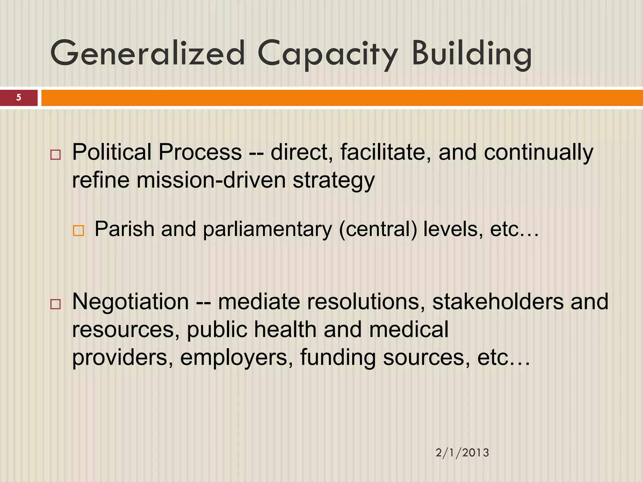 Generalized Capacity Building
5




       Political Process -- direct, facilitate, and continually
        refine mission-driven strategy

           Parish and parliamentary (central) levels, etc…


       Negotiation -- mediate resolutions, stakeholders and
        resources, public health and medical
        providers, employers, funding sources, etc…


                                               2/1/2013
 