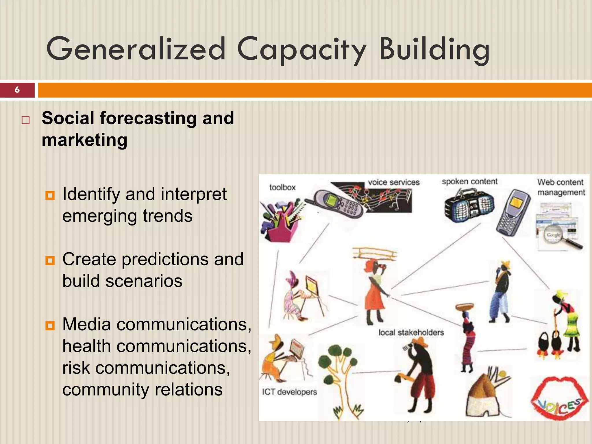 Generalized Capacity Building
6


       Social forecasting and
        marketing


           Identify and interpret
            emerging trends

           Create predictions and
            build scenarios

           Media communications,
            health communications,
            risk communications,
            community relations
                                     2/1/2013
 