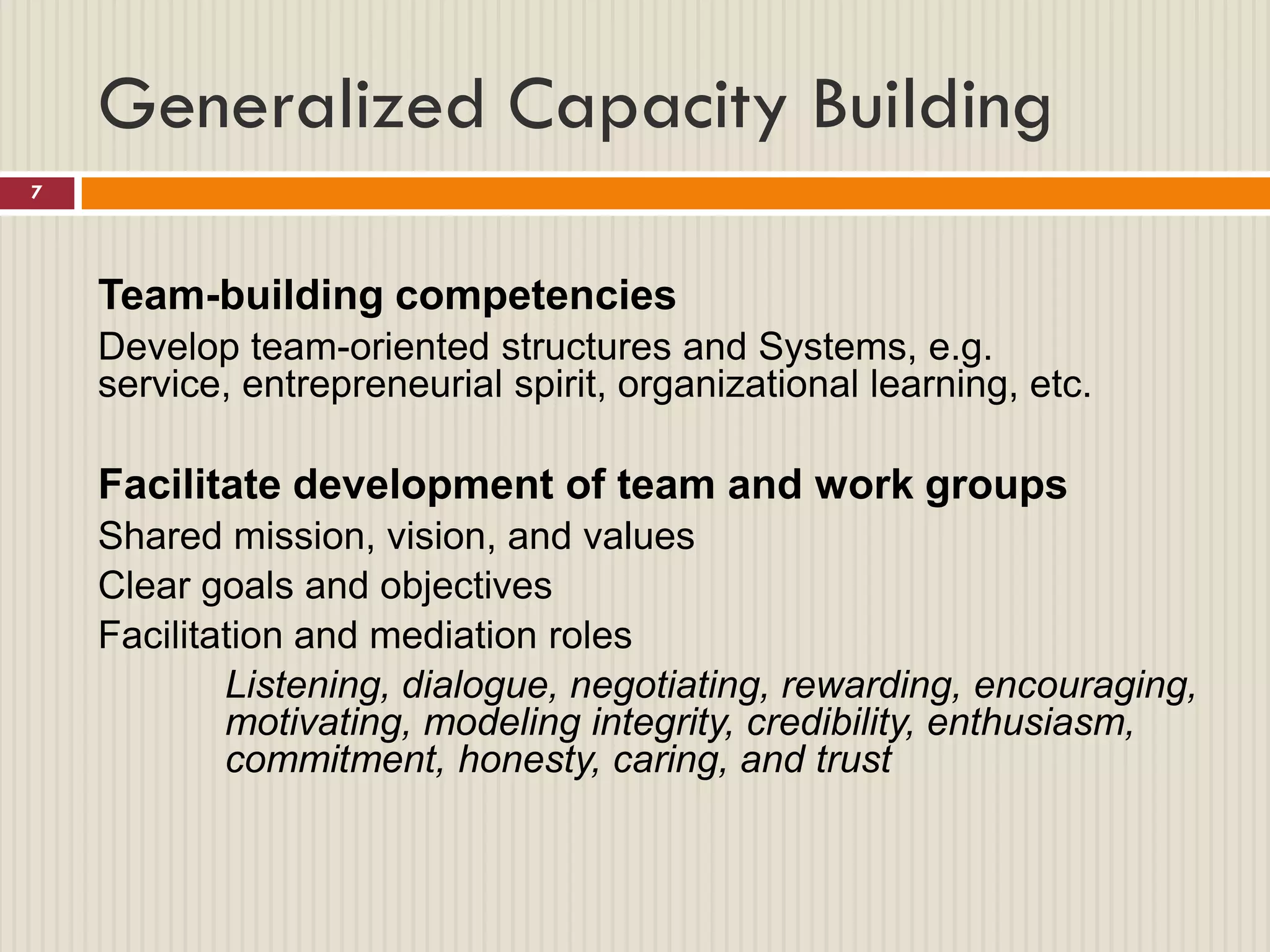 Generalized Capacity Building
7




    Team-building competencies
    Develop team-oriented structures and Systems, e.g.
    service, entrepreneurial spirit, organizational learning, etc.

    Facilitate development of team and work groups
    Shared mission, vision, and values
    Clear goals and objectives
    Facilitation and mediation roles
            Listening, dialogue, negotiating, rewarding, encouraging,
            motivating, modeling integrity, credibility, enthusiasm,
            commitment, honesty, caring, and trust
 