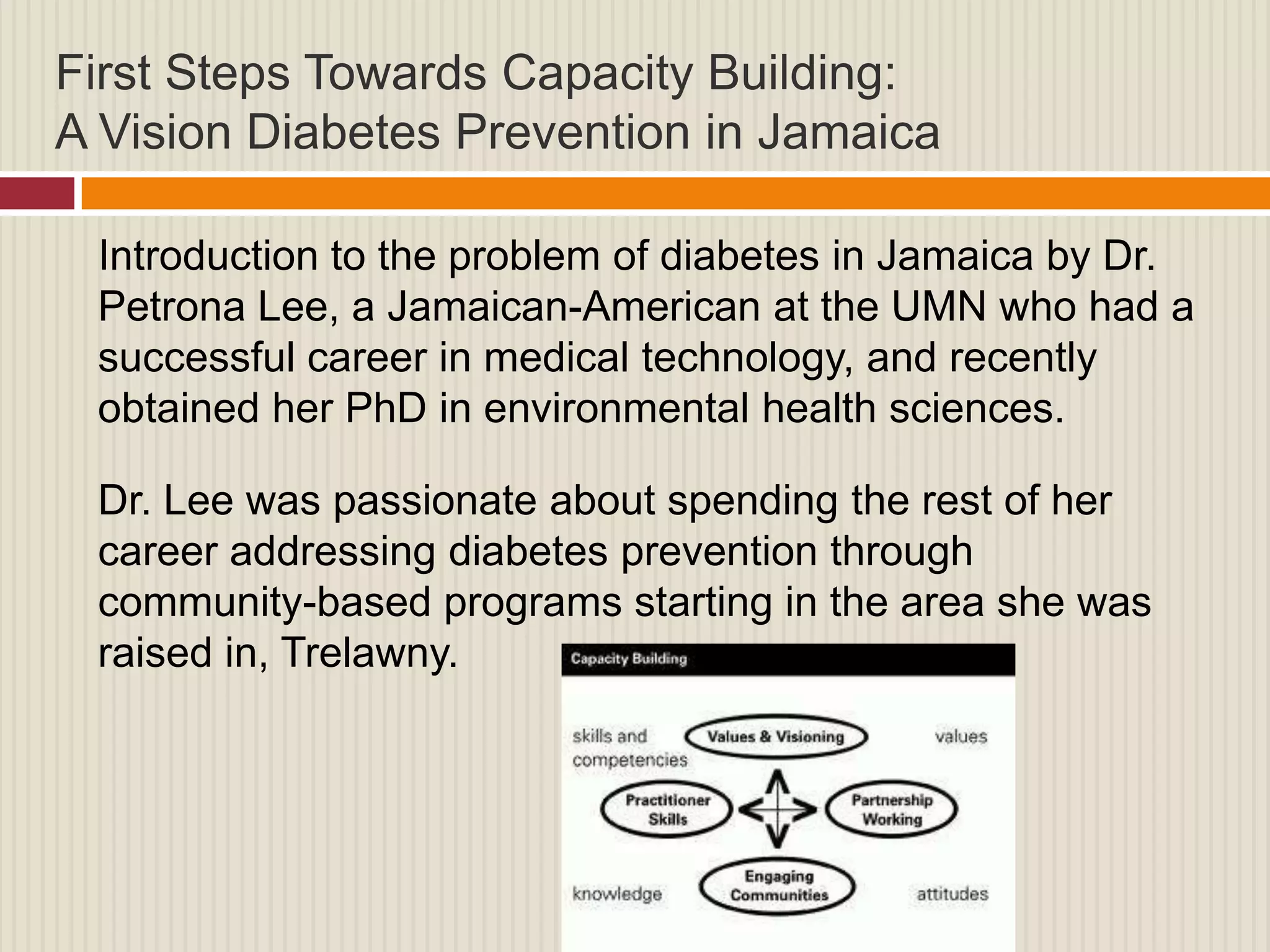 First Steps Towards Capacity Building:
A Vision Diabetes Prevention in Jamaica

 Introduction to the problem of diabetes in Jamaica by Dr.
 Petrona Lee, a Jamaican-American at the UMN who had a
 successful career in medical technology, and recently
 obtained her PhD in environmental health sciences.

 Dr. Lee was passionate about spending the rest of her
 career addressing diabetes prevention through
 community-based programs starting in the area she was
 raised in, Trelawny.




                                        2/1/2013
 