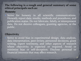 The following is a rough and general summary of some 
ethical principals such as: 
Honesty 
 Strive for honesty in all scientific communications. 
Honestly report data, results, methods and procedures, and 
publication status. Do not fabricate, falsify, or misrepresent 
data. Do not deceive colleagues, granting agencies, or the 
public. 
Objectivity 
 Strive to avoid bias in experimental design, data analysis, 
data interpretation, peer review, personnel decisions, grant 
writing, expert testimony, and other aspects of research 
where objectivity is expected or required. Avoid or 
minimize bias or self-deception. Disclose personal or 
financial interests that may affect research. 
10 
 