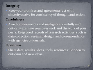 Integrity 
 Keep your promises and agreements; act with 
sincerity; strive for consistency of thought and action. 
Carefulness 
 Avoid careless errors and negligence; carefully and 
critically examine your own work and the work of your 
peers. Keep good records of research activities, such as 
data collection, research design, and correspondence 
with agencies or journals. 
Openness 
 Share data, results, ideas, tools, resources. Be open to 
criticism and new ideas. 
11 
 