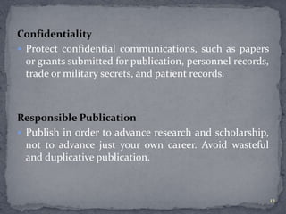 Confidentiality 
 Protect confidential communications, such as papers 
or grants submitted for publication, personnel records, 
trade or military secrets, and patient records. 
Responsible Publication 
 Publish in order to advance research and scholarship, 
not to advance just your own career. Avoid wasteful 
and duplicative publication. 
12 
 