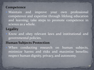 Competence 
 Maintain and improve your own professional 
competence and expertise through lifelong education 
and learning; take steps to promote competence in 
science as a whole. 
Legality 
 Know and obey relevant laws and institutional and 
governmental policies. 
Human Subjects Protection 
 When conducting research on human subjects, 
minimize harms and risks and maximize benefits; 
respect human dignity, privacy, and autonomy. 
14 
 