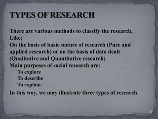 There are various methods to classify the research. 
Like; 
On the basis of basic nature of research (Pure and 
applied research) or on the basis of data dealt 
(Qualitative and Quantitative research) 
Main purposes of social research are: 
•To explore 
•To describe 
•To explain 
In this way, we may illustrate three types of research 
15 
 