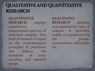  QUANTITATIVE 
RESEARCH employs 
quantitative 
measurement and use of 
statistical analysis. This 
kind of research is based 
on the methodological 
principles of positivism 
and follows the 
standards of strict 
sampling and research 
design. 
 QUALITATIVE 
RESEARCH presents 
non-quantitative type of 
analysis. It describes 
reality as experienced by 
the groups, 
communities, individuals 
etc. 
25 
 