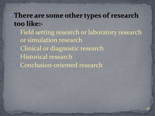  There are some other types of research 
too like:- 
 Field setting research or laboratory research 
or simulation research 
 Clinical or diagnostic research 
 Historical research 
 Conclusion-oriented research 
28 
 