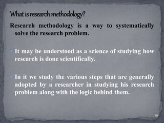 Research methodology is a way to systematically 
solve the research problem. 
 It may be understood as a science of studying how 
research is done scientifically. 
 In it we study the various steps that are generally 
adopted by a researcher in studying his research 
problem along with the logic behind them. 
29 
 
