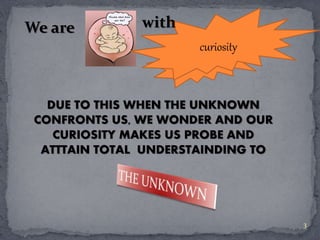 curiosity 
curiosity 
We are with 
DUE TO THIS WHEN THE UNKNOWN 
CONFRONTS US, WE WONDER AND OUR 
CURIOSITY MAKES US PROBE AND 
ATTTAIN TOTAL UNDERSTAINDING TO 
3 
 
