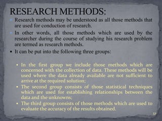  Research methods may be understood as all those methods that 
are used for conduction of research. 
 In other words, all those methods which are used by the 
researcher during the course of studying his research problem 
are termed as research methods. 
 It can be put into the following three groups: 
 In the first group we include those methods which are 
concerned with the collection of data. These methods will be 
used where the data already available are not sufficient to 
arrive at the required solution; 
 The second group consists of those statistical techniques 
which are used for establishing relationships between the 
data and the unknowns; 
 The third group consists of those methods which are used to 
evaluate the accuracy of the results obtained. 
32 
 