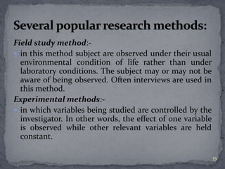 Field study method:- 
 in this method subject are observed under their usual 
environmental condition of life rather than under 
laboratory conditions. The subject may or may not be 
aware of being observed. Often interviews are used in 
this method. 
Experimental methods:- 
 in which variables being studied are controlled by the 
investigator. In other words, the effect of one variable 
is observed while other relevant variables are held 
constant. 
33 
 