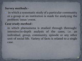 Survey methods:- 
 in which a systematic study of a particular community 
or a group or an institution is made for analyzing the 
problem/ issue/ event. 
Case study method:- 
 in which phenomena is studied through thorough/ 
intensive/in-depth analysis of the cases, i.e. an 
individual, group, community, episode or any other 
unit of social life. Variety of facts is related to a single 
case. 
34 
 