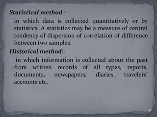 Statistical method:- 
 in which data is collected quantitatively or by 
statistics. A statistics may be a measure of central 
tendency of dispersion of correlation of difference 
between two samples. 
Historical method:- 
 in which information is collected about the past 
from written records of all types, reports, 
documents, newspapers, diaries, travelers’ 
accounts etc. 
35 
 